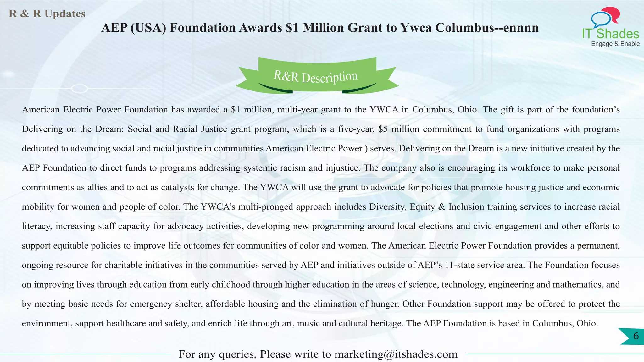 R & R Updates
IT Shades
Engage & Enable
AEP (USA) Foundation Awards $1 Million Grant to Ywca Columbus--ennnn
For any queries, Please write to marketing@itshades.com
6
American Electric Power Foundation has awarded a $1 million, multi-year grant to the YWCA in Columbus, Ohio. The gift is part of the foundation’s
Delivering on the Dream: Social and Racial Justice grant program, which is a five-year, $5 million commitment to fund organizations with programs
dedicated to advancing social and racial justice in communities American Electric Power ) serves. Delivering on the Dream is a new initiative created by the
AEP Foundation to direct funds to programs addressing systemic racism and injustice. The company also is encouraging its workforce to make personal
commitments as allies and to act as catalysts for change. The YWCA will use the grant to advocate for policies that promote housing justice and economic
mobility for women and people of color. The YWCA’s multi-pronged approach includes Diversity, Equity & Inclusion training services to increase racial
literacy, increasing staff capacity for advocacy activities, developing new programming around local elections and civic engagement and other efforts to
support equitable policies to improve life outcomes for communities of color and women. The American Electric Power Foundation provides a permanent,
ongoing resource for charitable initiatives in the communities served by AEP and initiatives outside of AEP’s 11-state service area. The Foundation focuses
on improving lives through education from early childhood through higher education in the areas of science, technology, engineering and mathematics, and
by meeting basic needs for emergency shelter, affordable housing and the elimination of hunger. Other Foundation support may be offered to protect the
environment, support healthcare and safety, and enrich life through art, music and cultural heritage. The AEP Foundation is based in Columbus, Ohio.
R&R Description
 