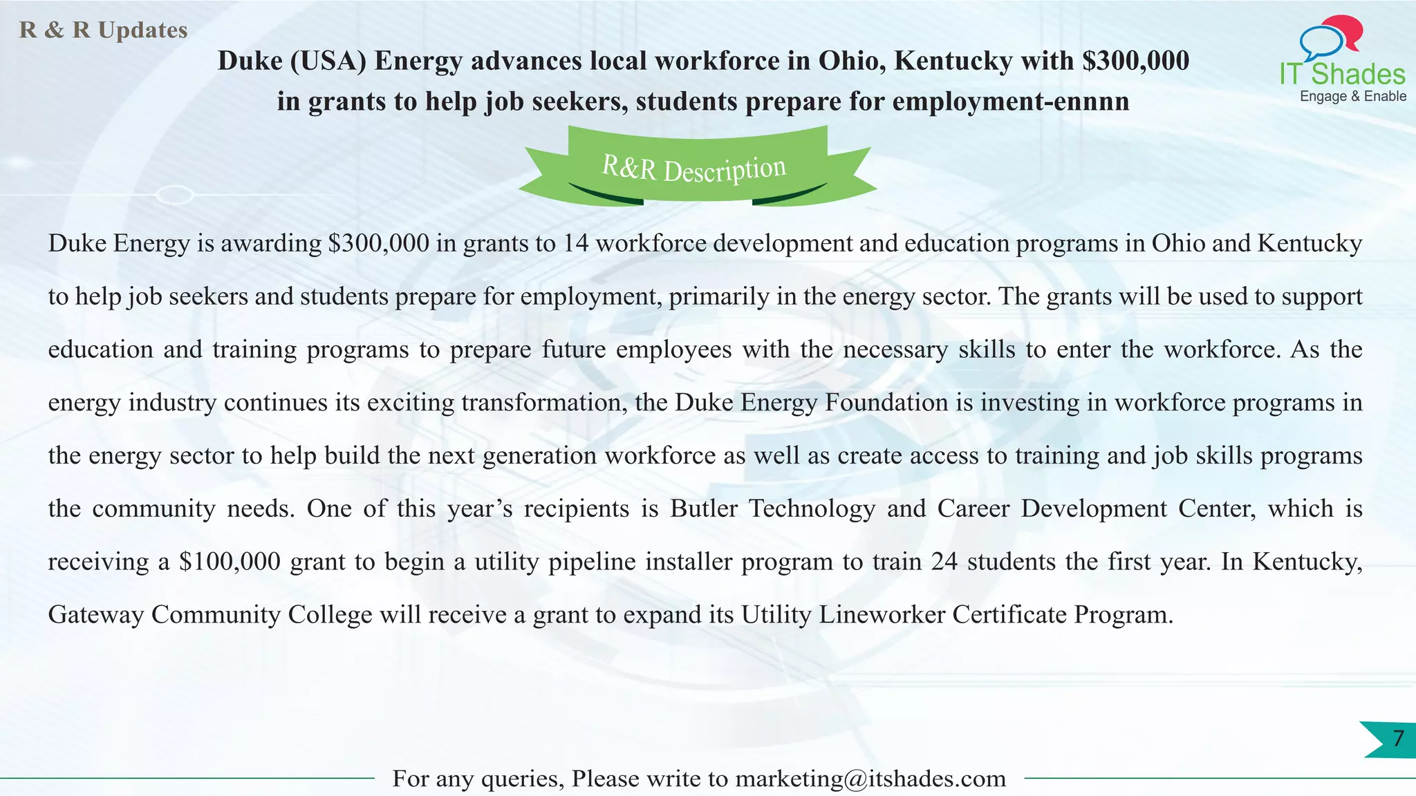R & R Updates
IT Shades
Engage & Enable
Duke (USA) Energy advances local workforce in Ohio, Kentucky with $300,000
in grants to help job seekers, students prepare for employment-ennnn
For any queries, Please write to marketing@itshades.com
7
Duke Energy is awarding $300,000 in grants to 14 workforce development and education programs in Ohio and Kentucky
to help job seekers and students prepare for employment, primarily in the energy sector. The grants will be used to support
education and training programs to prepare future employees with the necessary skills to enter the workforce. As the
energy industry continues its exciting transformation, the Duke Energy Foundation is investing in workforce programs in
the energy sector to help build the next generation workforce as well as create access to training and job skills programs
the community needs. One of this year’s recipients is Butler Technology and Career Development Center, which is
receiving a $100,000 grant to begin a utility pipeline installer program to train 24 students the first year. In Kentucky,
Gateway Community College will receive a grant to expand its Utility Lineworker Certificate Program.
R&R Description
 