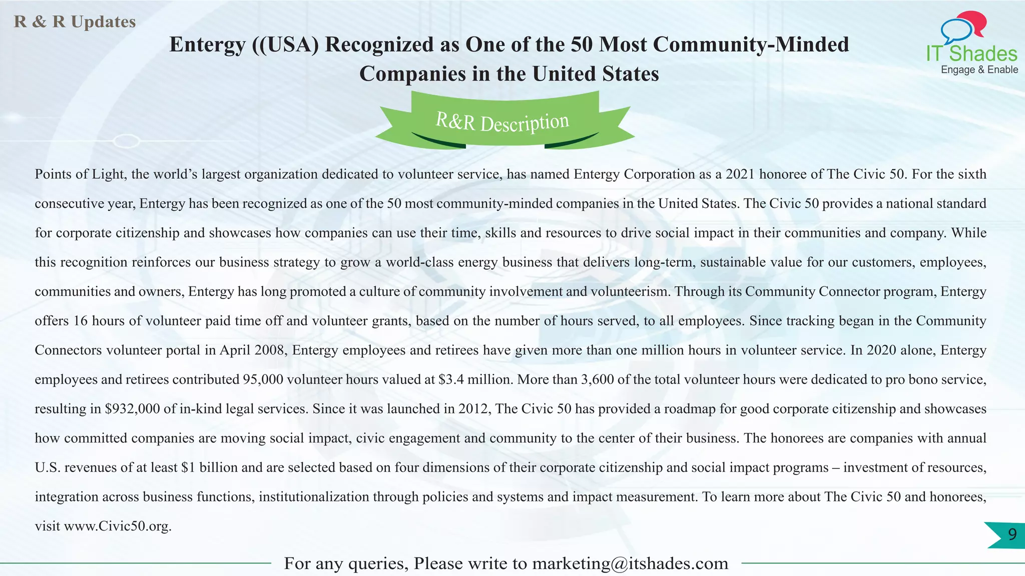 R & R Updates
IT Shades
Engage & Enable
Entergy ((USA) Recognized as One of the 50 Most Community-Minded
Companies in the United States
For any queries, Please write to marketing@itshades.com
9
Points of Light, the world’s largest organization dedicated to volunteer service, has named Entergy Corporation as a 2021 honoree of The Civic 50. For the sixth
consecutive year, Entergy has been recognized as one of the 50 most community-minded companies in the United States. The Civic 50 provides a national standard
for corporate citizenship and showcases how companies can use their time, skills and resources to drive social impact in their communities and company. While
this recognition reinforces our business strategy to grow a world-class energy business that delivers long-term, sustainable value for our customers, employees,
communities and owners, Entergy has long promoted a culture of community involvement and volunteerism. Through its Community Connector program, Entergy
offers 16 hours of volunteer paid time off and volunteer grants, based on the number of hours served, to all employees. Since tracking began in the Community
Connectors volunteer portal in April 2008, Entergy employees and retirees have given more than one million hours in volunteer service. In 2020 alone, Entergy
employees and retirees contributed 95,000 volunteer hours valued at $3.4 million. More than 3,600 of the total volunteer hours were dedicated to pro bono service,
resulting in $932,000 of in-kind legal services. Since it was launched in 2012, The Civic 50 has provided a roadmap for good corporate citizenship and showcases
how committed companies are moving social impact, civic engagement and community to the center of their business. The honorees are companies with annual
U.S. revenues of at least $1 billion and are selected based on four dimensions of their corporate citizenship and social impact programs – investment of resources,
integration across business functions, institutionalization through policies and systems and impact measurement. To learn more about The Civic 50 and honorees,
visit www.Civic50.org.
R&R Description
 