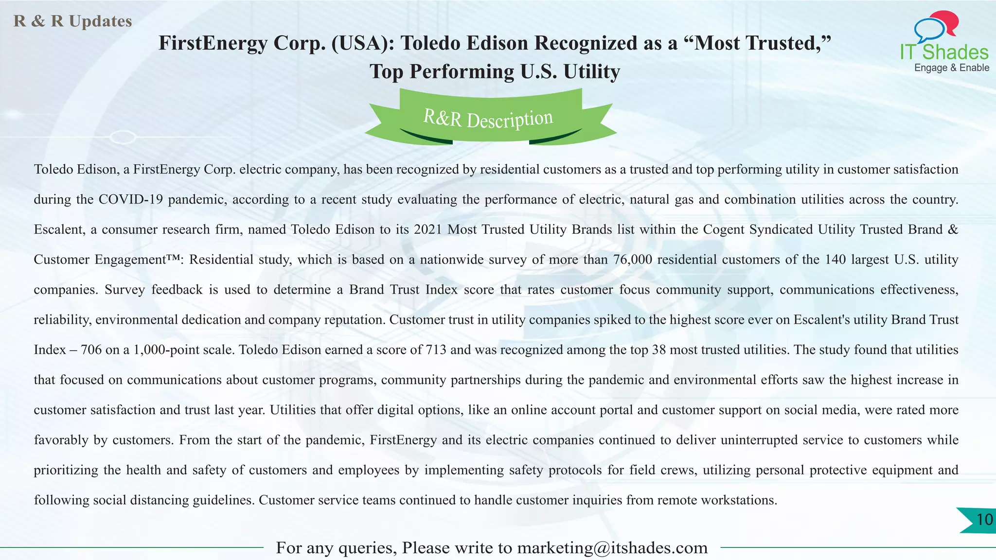 R & R Updates
IT Shades
Engage & Enable
FirstEnergy Corp. (USA): Toledo Edison Recognized as a “Most Trusted,”
Top Performing U.S. Utility
For any queries, Please write to marketing@itshades.com
10
Toledo Edison, a FirstEnergy Corp. electric company, has been recognized by residential customers as a trusted and top performing utility in customer satisfaction
during the COVID-19 pandemic, according to a recent study evaluating the performance of electric, natural gas and combination utilities across the country.
Escalent, a consumer research firm, named Toledo Edison to its 2021 Most Trusted Utility Brands list within the Cogent Syndicated Utility Trusted Brand &
Customer Engagement™: Residential study, which is based on a nationwide survey of more than 76,000 residential customers of the 140 largest U.S. utility
companies. Survey feedback is used to determine a Brand Trust Index score that rates customer focus community support, communications effectiveness,
reliability, environmental dedication and company reputation. Customer trust in utility companies spiked to the highest score ever on Escalent's utility Brand Trust
Index – 706 on a 1,000-point scale. Toledo Edison earned a score of 713 and was recognized among the top 38 most trusted utilities. The study found that utilities
that focused on communications about customer programs, community partnerships during the pandemic and environmental efforts saw the highest increase in
customer satisfaction and trust last year. Utilities that offer digital options, like an online account portal and customer support on social media, were rated more
favorably by customers. From the start of the pandemic, FirstEnergy and its electric companies continued to deliver uninterrupted service to customers while
prioritizing the health and safety of customers and employees by implementing safety protocols for field crews, utilizing personal protective equipment and
following social distancing guidelines. Customer service teams continued to handle customer inquiries from remote workstations.
R&R Description
 