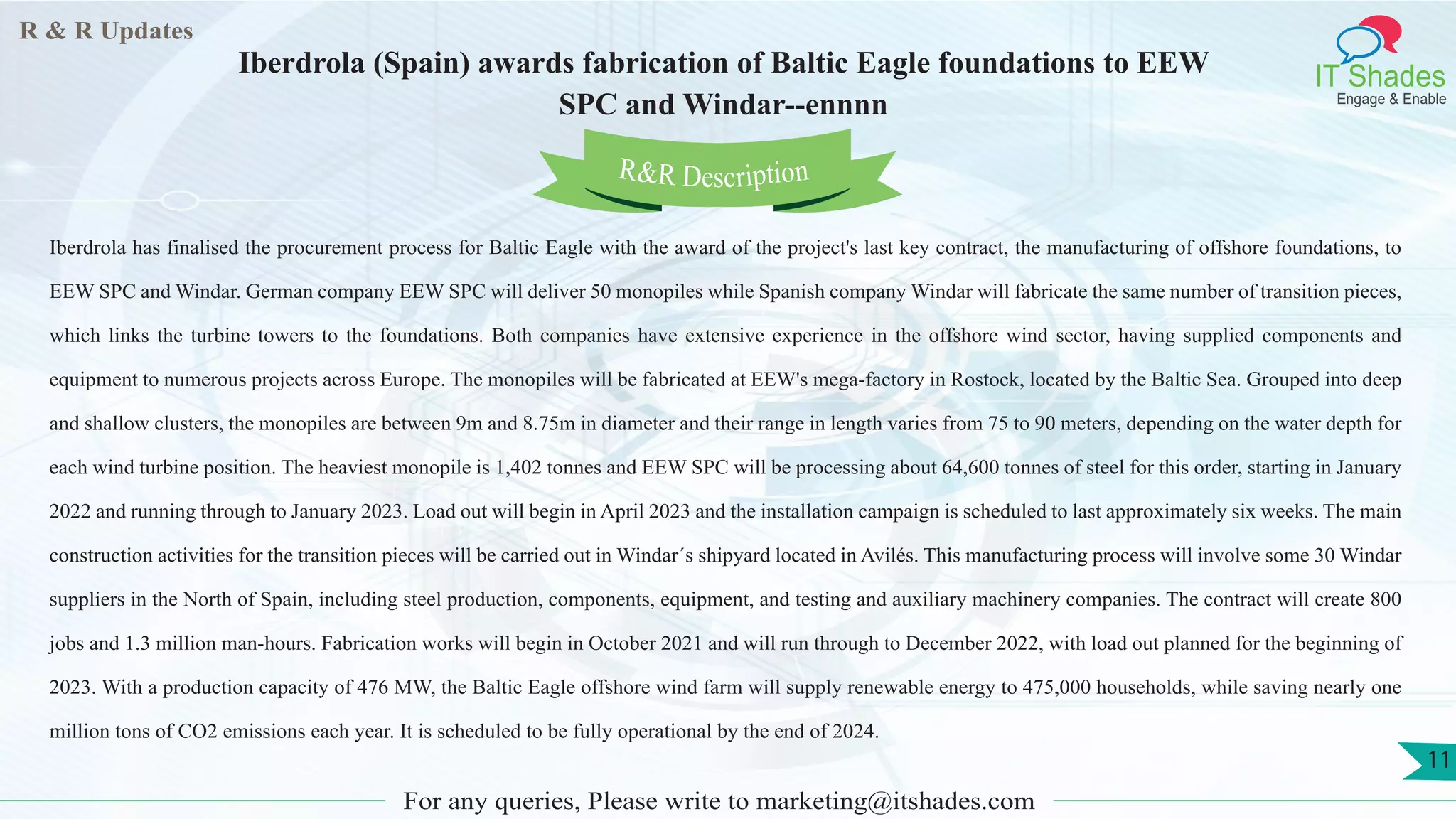 R & R Updates
IT Shades
Engage & Enable
Iberdrola (Spain) awards fabrication of Baltic Eagle foundations to EEW
SPC and Windar--ennnn
For any queries, Please write to marketing@itshades.com
11
Iberdrola has finalised the procurement process for Baltic Eagle with the award of the project's last key contract, the manufacturing of offshore foundations, to
EEW SPC and Windar. German company EEW SPC will deliver 50 monopiles while Spanish company Windar will fabricate the same number of transition pieces,
which links the turbine towers to the foundations. Both companies have extensive experience in the offshore wind sector, having supplied components and
equipment to numerous projects across Europe. The monopiles will be fabricated at EEW's mega-factory in Rostock, located by the Baltic Sea. Grouped into deep
and shallow clusters, the monopiles are between 9m and 8.75m in diameter and their range in length varies from 75 to 90 meters, depending on the water depth for
each wind turbine position. The heaviest monopile is 1,402 tonnes and EEW SPC will be processing about 64,600 tonnes of steel for this order, starting in January
2022 and running through to January 2023. Load out will begin in April 2023 and the installation campaign is scheduled to last approximately six weeks. The main
construction activities for the transition pieces will be carried out in Windar´s shipyard located in Avilés. This manufacturing process will involve some 30 Windar
suppliers in the North of Spain, including steel production, components, equipment, and testing and auxiliary machinery companies. The contract will create 800
jobs and 1.3 million man-hours. Fabrication works will begin in October 2021 and will run through to December 2022, with load out planned for the beginning of
2023. With a production capacity of 476 MW, the Baltic Eagle offshore wind farm will supply renewable energy to 475,000 households, while saving nearly one
million tons of CO2 emissions each year. It is scheduled to be fully operational by the end of 2024.
R&R Description
 