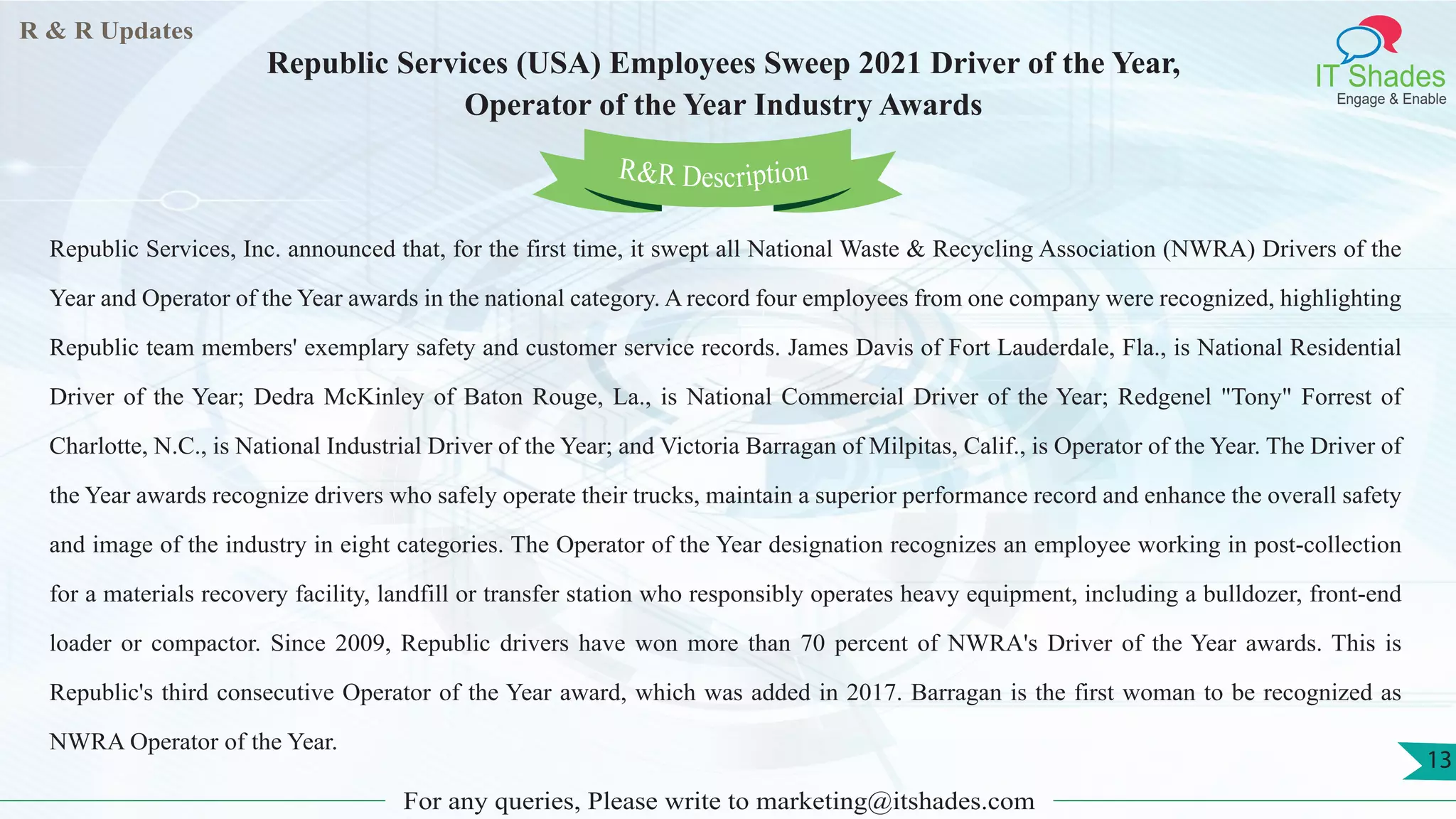R & R Updates
IT Shades
Engage & Enable
Republic Services (USA) Employees Sweep 2021 Driver of the Year,
Operator of the Year Industry Awards
For any queries, Please write to marketing@itshades.com
13
Republic Services, Inc. announced that, for the first time, it swept all National Waste & Recycling Association (NWRA) Drivers of the
Year and Operator of the Year awards in the national category. A record four employees from one company were recognized, highlighting
Republic team members' exemplary safety and customer service records. James Davis of Fort Lauderdale, Fla., is National Residential
Driver of the Year; Dedra McKinley of Baton Rouge, La., is National Commercial Driver of the Year; Redgenel "Tony" Forrest of
Charlotte, N.C., is National Industrial Driver of the Year; and Victoria Barragan of Milpitas, Calif., is Operator of the Year. The Driver of
the Year awards recognize drivers who safely operate their trucks, maintain a superior performance record and enhance the overall safety
and image of the industry in eight categories. The Operator of the Year designation recognizes an employee working in post-collection
for a materials recovery facility, landfill or transfer station who responsibly operates heavy equipment, including a bulldozer, front-end
loader or compactor. Since 2009, Republic drivers have won more than 70 percent of NWRA's Driver of the Year awards. This is
Republic's third consecutive Operator of the Year award, which was added in 2017. Barragan is the first woman to be recognized as
NWRA Operator of the Year.
R&R Description
 