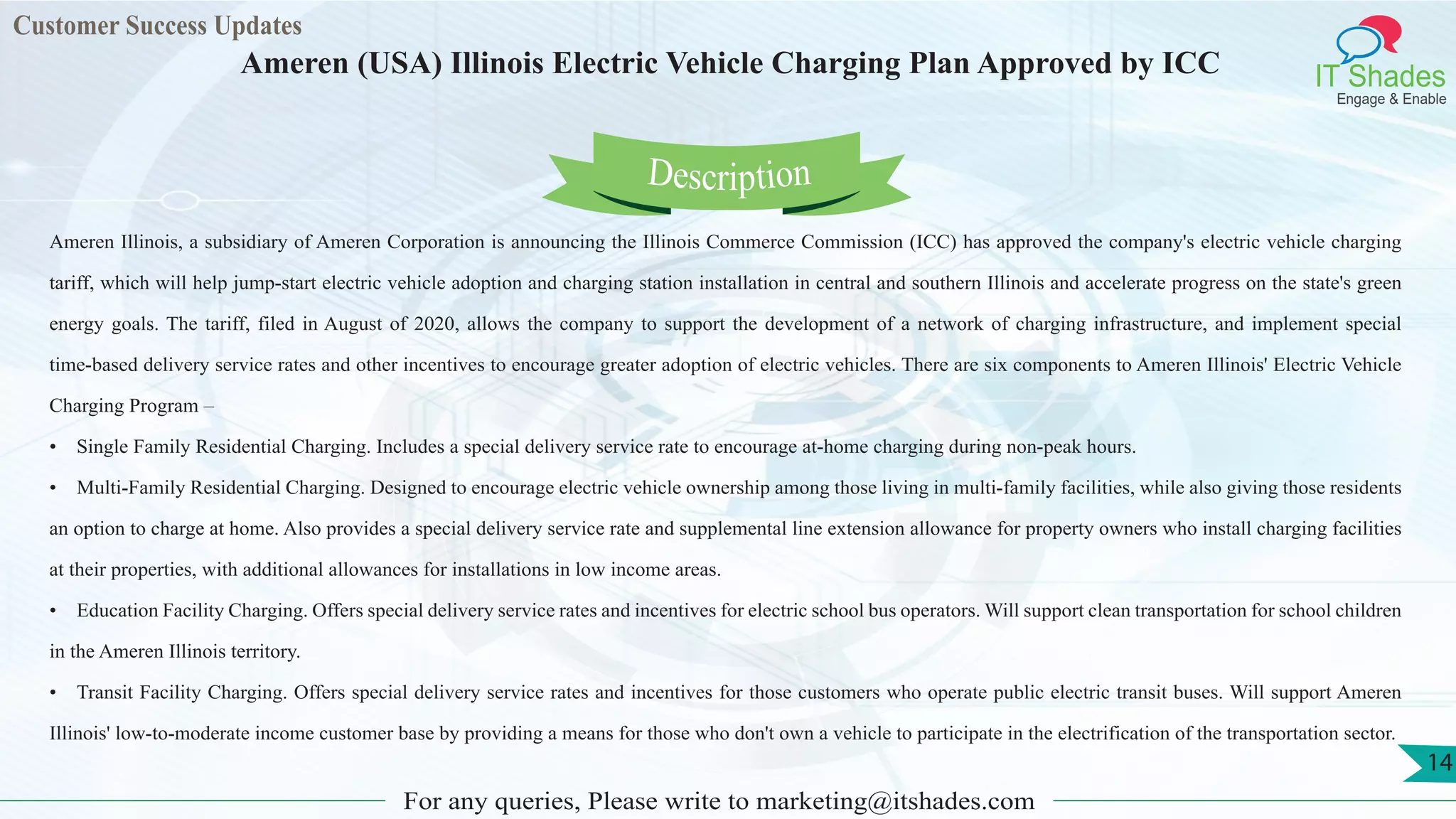 Customer Success Updates
IT Shades
Engage & Enable
Ameren (USA) Illinois Electric Vehicle Charging Plan Approved by ICC
For any queries, Please write to marketing@itshades.com
14
Ameren Illinois, a subsidiary of Ameren Corporation is announcing the Illinois Commerce Commission (ICC) has approved the company's electric vehicle charging
tariff, which will help jump-start electric vehicle adoption and charging station installation in central and southern Illinois and accelerate progress on the state's green
energy goals. The tariff, filed in August of 2020, allows the company to support the development of a network of charging infrastructure, and implement special
time-based delivery service rates and other incentives to encourage greater adoption of electric vehicles. There are six components to Ameren Illinois' Electric Vehicle
Charging Program –
• Single Family Residential Charging. Includes a special delivery service rate to encourage at-home charging during non-peak hours.
• Multi-Family Residential Charging. Designed to encourage electric vehicle ownership among those living in multi-family facilities, while also giving those residents
an option to charge at home. Also provides a special delivery service rate and supplemental line extension allowance for property owners who install charging facilities
at their properties, with additional allowances for installations in low income areas.
• Education Facility Charging. Offers special delivery service rates and incentives for electric school bus operators. Will support clean transportation for school children
in the Ameren Illinois territory.
• Transit Facility Charging. Offers special delivery service rates and incentives for those customers who operate public electric transit buses. Will support Ameren
Illinois' low-to-moderate income customer base by providing a means for those who don't own a vehicle to participate in the electrification of the transportation sector.
Description
 