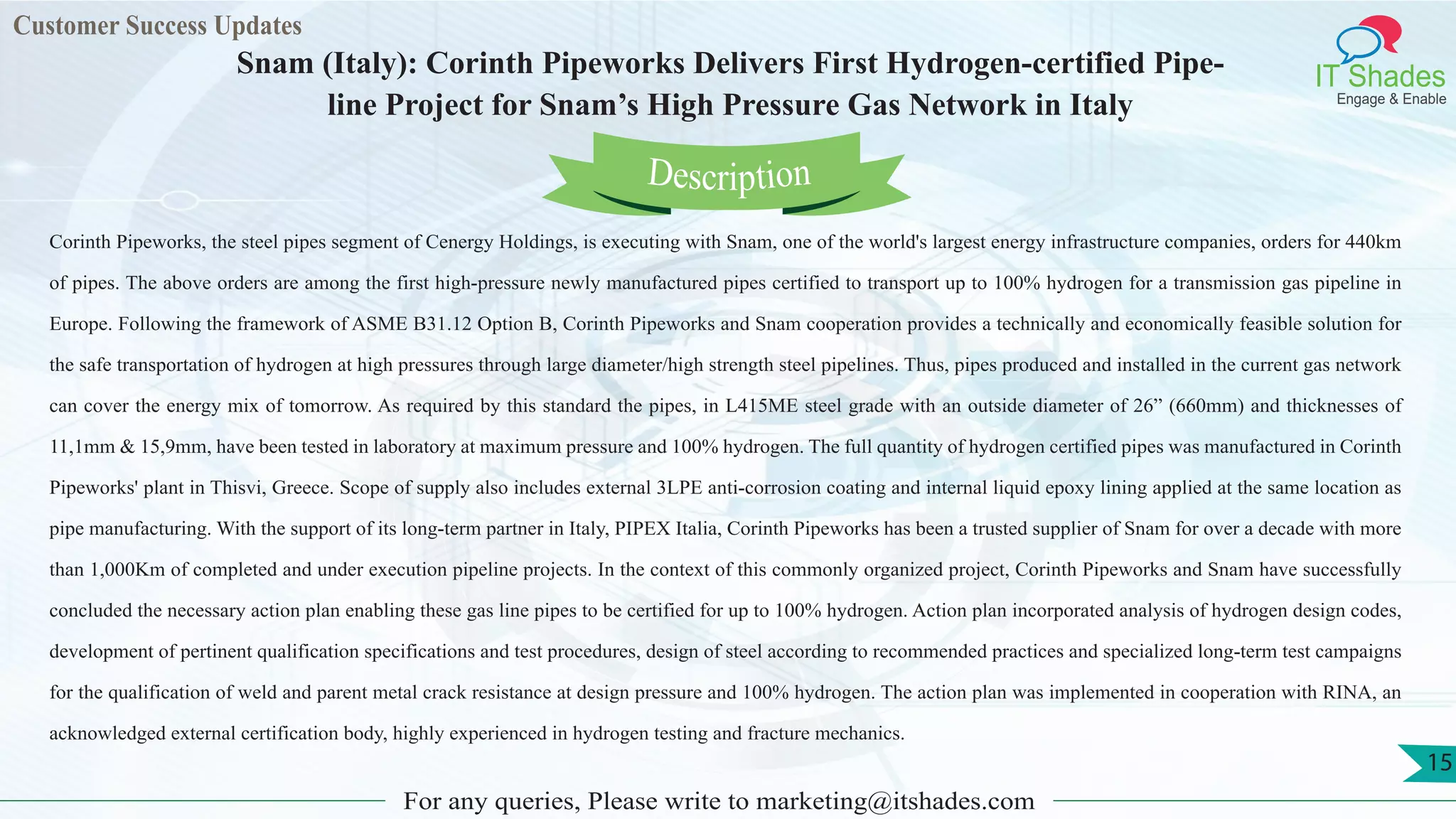 Customer Success Updates
IT Shades
Engage & Enable
Snam (Italy): Corinth Pipeworks Delivers First Hydrogen-certified Pipe-
line Project for Snam’s High Pressure Gas Network in Italy
For any queries, Please write to marketing@itshades.com
15
Corinth Pipeworks, the steel pipes segment of Cenergy Holdings, is executing with Snam, one of the world's largest energy infrastructure companies, orders for 440km
of pipes. The above orders are among the first high-pressure newly manufactured pipes certified to transport up to 100% hydrogen for a transmission gas pipeline in
Europe. Following the framework of ASME B31.12 Option B, Corinth Pipeworks and Snam cooperation provides a technically and economically feasible solution for
the safe transportation of hydrogen at high pressures through large diameter/high strength steel pipelines. Thus, pipes produced and installed in the current gas network
can cover the energy mix of tomorrow. As required by this standard the pipes, in L415ME steel grade with an outside diameter of 26” (660mm) and thicknesses of
11,1mm & 15,9mm, have been tested in laboratory at maximum pressure and 100% hydrogen. The full quantity of hydrogen certified pipes was manufactured in Corinth
Pipeworks' plant in Thisvi, Greece. Scope of supply also includes external 3LPE anti-corrosion coating and internal liquid epoxy lining applied at the same location as
pipe manufacturing. With the support of its long-term partner in Italy, PIPEX Italia, Corinth Pipeworks has been a trusted supplier of Snam for over a decade with more
than 1,000Km of completed and under execution pipeline projects. In the context of this commonly organized project, Corinth Pipeworks and Snam have successfully
concluded the necessary action plan enabling these gas line pipes to be certified for up to 100% hydrogen. Action plan incorporated analysis of hydrogen design codes,
development of pertinent qualification specifications and test procedures, design of steel according to recommended practices and specialized long-term test campaigns
for the qualification of weld and parent metal crack resistance at design pressure and 100% hydrogen. The action plan was implemented in cooperation with RINA, an
acknowledged external certification body, highly experienced in hydrogen testing and fracture mechanics.
Description
 