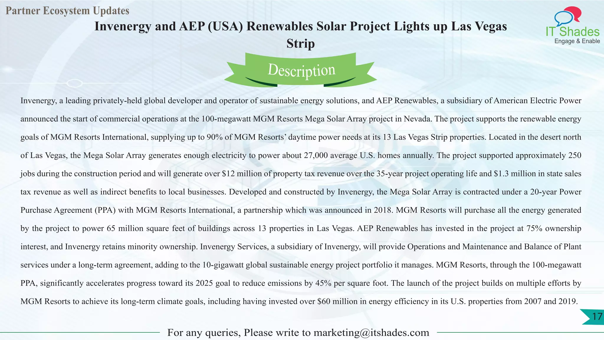 Partner Ecosystem Updates
IT Shades
Engage & Enable
Invenergy and AEP (USA) Renewables Solar Project Lights up Las Vegas
Strip
For any queries, Please write to marketing@itshades.com
17
Invenergy, a leading privately-held global developer and operator of sustainable energy solutions, and AEP Renewables, a subsidiary of American Electric Power
announced the start of commercial operations at the 100-megawatt MGM Resorts Mega Solar Array project in Nevada. The project supports the renewable energy
goals of MGM Resorts International, supplying up to 90% of MGM Resorts’ daytime power needs at its 13 Las Vegas Strip properties. Located in the desert north
of Las Vegas, the Mega Solar Array generates enough electricity to power about 27,000 average U.S. homes annually. The project supported approximately 250
jobs during the construction period and will generate over $12 million of property tax revenue over the 35-year project operating life and $1.3 million in state sales
tax revenue as well as indirect benefits to local businesses. Developed and constructed by Invenergy, the Mega Solar Array is contracted under a 20-year Power
Purchase Agreement (PPA) with MGM Resorts International, a partnership which was announced in 2018. MGM Resorts will purchase all the energy generated
by the project to power 65 million square feet of buildings across 13 properties in Las Vegas. AEP Renewables has invested in the project at 75% ownership
interest, and Invenergy retains minority ownership. Invenergy Services, a subsidiary of Invenergy, will provide Operations and Maintenance and Balance of Plant
services under a long-term agreement, adding to the 10-gigawatt global sustainable energy project portfolio it manages. MGM Resorts, through the 100-megawatt
PPA, significantly accelerates progress toward its 2025 goal to reduce emissions by 45% per square foot. The launch of the project builds on multiple efforts by
MGM Resorts to achieve its long-term climate goals, including having invested over $60 million in energy efficiency in its U.S. properties from 2007 and 2019.
Description
 