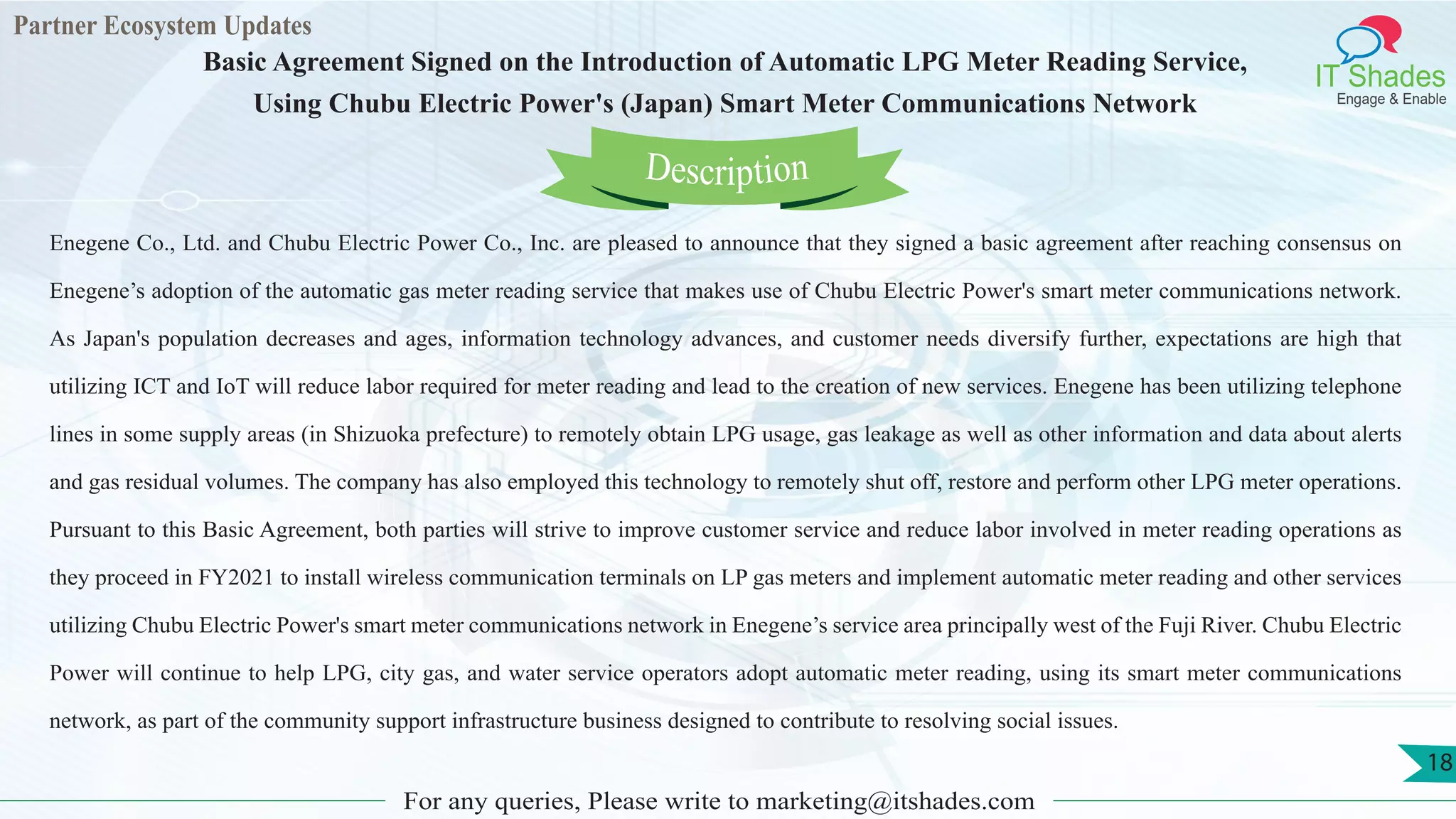 Partner Ecosystem Updates
IT Shades
Engage & Enable
Basic Agreement Signed on the Introduction of Automatic LPG Meter Reading Service,
Using Chubu Electric Power's (Japan) Smart Meter Communications Network
For any queries, Please write to marketing@itshades.com
18
Enegene Co., Ltd. and Chubu Electric Power Co., Inc. are pleased to announce that they signed a basic agreement after reaching consensus on
Enegene’s adoption of the automatic gas meter reading service that makes use of Chubu Electric Power's smart meter communications network.
As Japan's population decreases and ages, information technology advances, and customer needs diversify further, expectations are high that
utilizing ICT and IoT will reduce labor required for meter reading and lead to the creation of new services. Enegene has been utilizing telephone
lines in some supply areas (in Shizuoka prefecture) to remotely obtain LPG usage, gas leakage as well as other information and data about alerts
and gas residual volumes. The company has also employed this technology to remotely shut off, restore and perform other LPG meter operations.
Pursuant to this Basic Agreement, both parties will strive to improve customer service and reduce labor involved in meter reading operations as
they proceed in FY2021 to install wireless communication terminals on LP gas meters and implement automatic meter reading and other services
utilizing Chubu Electric Power's smart meter communications network in Enegene’s service area principally west of the Fuji River. Chubu Electric
Power will continue to help LPG, city gas, and water service operators adopt automatic meter reading, using its smart meter communications
network, as part of the community support infrastructure business designed to contribute to resolving social issues.
Description
 