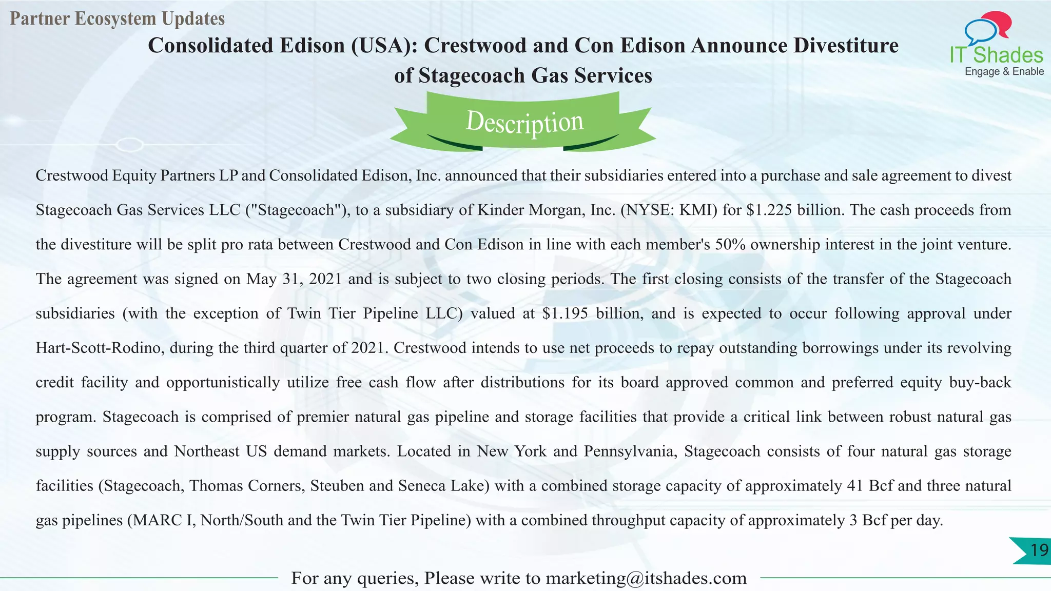 Partner Ecosystem Updates
IT Shades
Engage & Enable
Consolidated Edison (USA): Crestwood and Con Edison Announce Divestiture
of Stagecoach Gas Services
For any queries, Please write to marketing@itshades.com
19
Crestwood Equity Partners LP and Consolidated Edison, Inc. announced that their subsidiaries entered into a purchase and sale agreement to divest
Stagecoach Gas Services LLC ("Stagecoach"), to a subsidiary of Kinder Morgan, Inc. (NYSE: KMI) for $1.225 billion. The cash proceeds from
the divestiture will be split pro rata between Crestwood and Con Edison in line with each member's 50% ownership interest in the joint venture.
The agreement was signed on May 31, 2021 and is subject to two closing periods. The first closing consists of the transfer of the Stagecoach
subsidiaries (with the exception of Twin Tier Pipeline LLC) valued at $1.195 billion, and is expected to occur following approval under
Hart-Scott-Rodino, during the third quarter of 2021. Crestwood intends to use net proceeds to repay outstanding borrowings under its revolving
credit facility and opportunistically utilize free cash flow after distributions for its board approved common and preferred equity buy-back
program. Stagecoach is comprised of premier natural gas pipeline and storage facilities that provide a critical link between robust natural gas
supply sources and Northeast US demand markets. Located in New York and Pennsylvania, Stagecoach consists of four natural gas storage
facilities (Stagecoach, Thomas Corners, Steuben and Seneca Lake) with a combined storage capacity of approximately 41 Bcf and three natural
gas pipelines (MARC I, North/South and the Twin Tier Pipeline) with a combined throughput capacity of approximately 3 Bcf per day.
Description
 