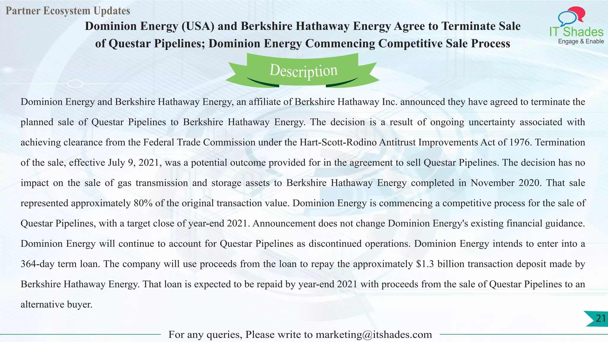 Partner Ecosystem Updates
IT Shades
Engage & Enable
Dominion Energy (USA) and Berkshire Hathaway Energy Agree to Terminate Sale
of Questar Pipelines; Dominion Energy Commencing Competitive Sale Process
For any queries, Please write to marketing@itshades.com
21
Dominion Energy and Berkshire Hathaway Energy, an affiliate of Berkshire Hathaway Inc. announced they have agreed to terminate the
planned sale of Questar Pipelines to Berkshire Hathaway Energy. The decision is a result of ongoing uncertainty associated with
achieving clearance from the Federal Trade Commission under the Hart-Scott-Rodino Antitrust Improvements Act of 1976. Termination
of the sale, effective July 9, 2021, was a potential outcome provided for in the agreement to sell Questar Pipelines. The decision has no
impact on the sale of gas transmission and storage assets to Berkshire Hathaway Energy completed in November 2020. That sale
represented approximately 80% of the original transaction value. Dominion Energy is commencing a competitive process for the sale of
Questar Pipelines, with a target close of year-end 2021. Announcement does not change Dominion Energy's existing financial guidance.
Dominion Energy will continue to account for Questar Pipelines as discontinued operations. Dominion Energy intends to enter into a
364-day term loan. The company will use proceeds from the loan to repay the approximately $1.3 billion transaction deposit made by
Berkshire Hathaway Energy. That loan is expected to be repaid by year-end 2021 with proceeds from the sale of Questar Pipelines to an
alternative buyer.
Description
 
