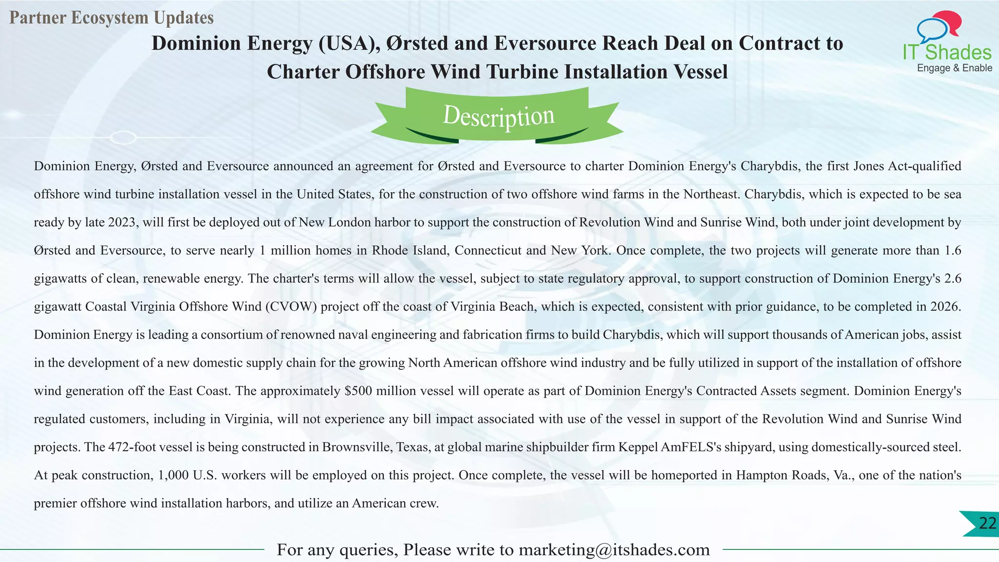 Partner Ecosystem Updates
IT Shades
Engage & Enable
Dominion Energy (USA), Ørsted and Eversource Reach Deal on Contract to
Charter Offshore Wind Turbine Installation Vessel
For any queries, Please write to marketing@itshades.com
22
Dominion Energy, Ørsted and Eversource announced an agreement for Ørsted and Eversource to charter Dominion Energy's Charybdis, the first Jones Act-qualified
offshore wind turbine installation vessel in the United States, for the construction of two offshore wind farms in the Northeast. Charybdis, which is expected to be sea
ready by late 2023, will first be deployed out of New London harbor to support the construction of Revolution Wind and Sunrise Wind, both under joint development by
Ørsted and Eversource, to serve nearly 1 million homes in Rhode Island, Connecticut and New York. Once complete, the two projects will generate more than 1.6
gigawatts of clean, renewable energy. The charter's terms will allow the vessel, subject to state regulatory approval, to support construction of Dominion Energy's 2.6
gigawatt Coastal Virginia Offshore Wind (CVOW) project off the coast of Virginia Beach, which is expected, consistent with prior guidance, to be completed in 2026.
Dominion Energy is leading a consortium of renowned naval engineering and fabrication firms to build Charybdis, which will support thousands of American jobs, assist
in the development of a new domestic supply chain for the growing North American offshore wind industry and be fully utilized in support of the installation of offshore
wind generation off the East Coast. The approximately $500 million vessel will operate as part of Dominion Energy's Contracted Assets segment. Dominion Energy's
regulated customers, including in Virginia, will not experience any bill impact associated with use of the vessel in support of the Revolution Wind and Sunrise Wind
projects. The 472-foot vessel is being constructed in Brownsville, Texas, at global marine shipbuilder firm Keppel AmFELS's shipyard, using domestically-sourced steel.
At peak construction, 1,000 U.S. workers will be employed on this project. Once complete, the vessel will be homeported in Hampton Roads, Va., one of the nation's
premier offshore wind installation harbors, and utilize an American crew.
Description
 