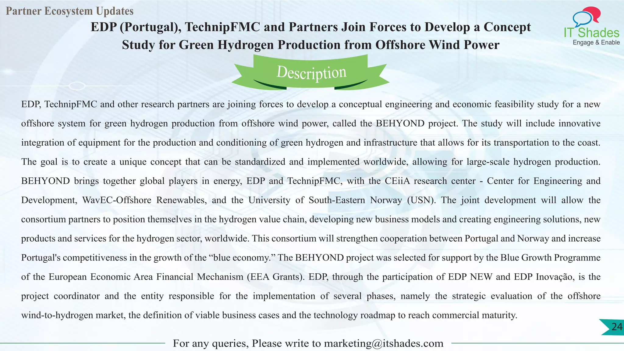 Partner Ecosystem Updates
IT Shades
Engage & Enable
EDP (Portugal), TechnipFMC and Partners Join Forces to Develop a Concept
Study for Green Hydrogen Production from Offshore Wind Power
For any queries, Please write to marketing@itshades.com
24
EDP, TechnipFMC and other research partners are joining forces to develop a conceptual engineering and economic feasibility study for a new
offshore system for green hydrogen production from offshore wind power, called the BEHYOND project. The study will include innovative
integration of equipment for the production and conditioning of green hydrogen and infrastructure that allows for its transportation to the coast.
The goal is to create a unique concept that can be standardized and implemented worldwide, allowing for large-scale hydrogen production.
BEHYOND brings together global players in energy, EDP and TechnipFMC, with the CEiiA research center - Center for Engineering and
Development, WavEC-Offshore Renewables, and the University of South-Eastern Norway (USN). The joint development will allow the
consortium partners to position themselves in the hydrogen value chain, developing new business models and creating engineering solutions, new
products and services for the hydrogen sector, worldwide. This consortium will strengthen cooperation between Portugal and Norway and increase
Portugal's competitiveness in the growth of the “blue economy.” The BEHYOND project was selected for support by the Blue Growth Programme
of the European Economic Area Financial Mechanism (EEA Grants). EDP, through the participation of EDP NEW and EDP Inovação, is the
project coordinator and the entity responsible for the implementation of several phases, namely the strategic evaluation of the offshore
wind-to-hydrogen market, the definition of viable business cases and the technology roadmap to reach commercial maturity.
Description
 