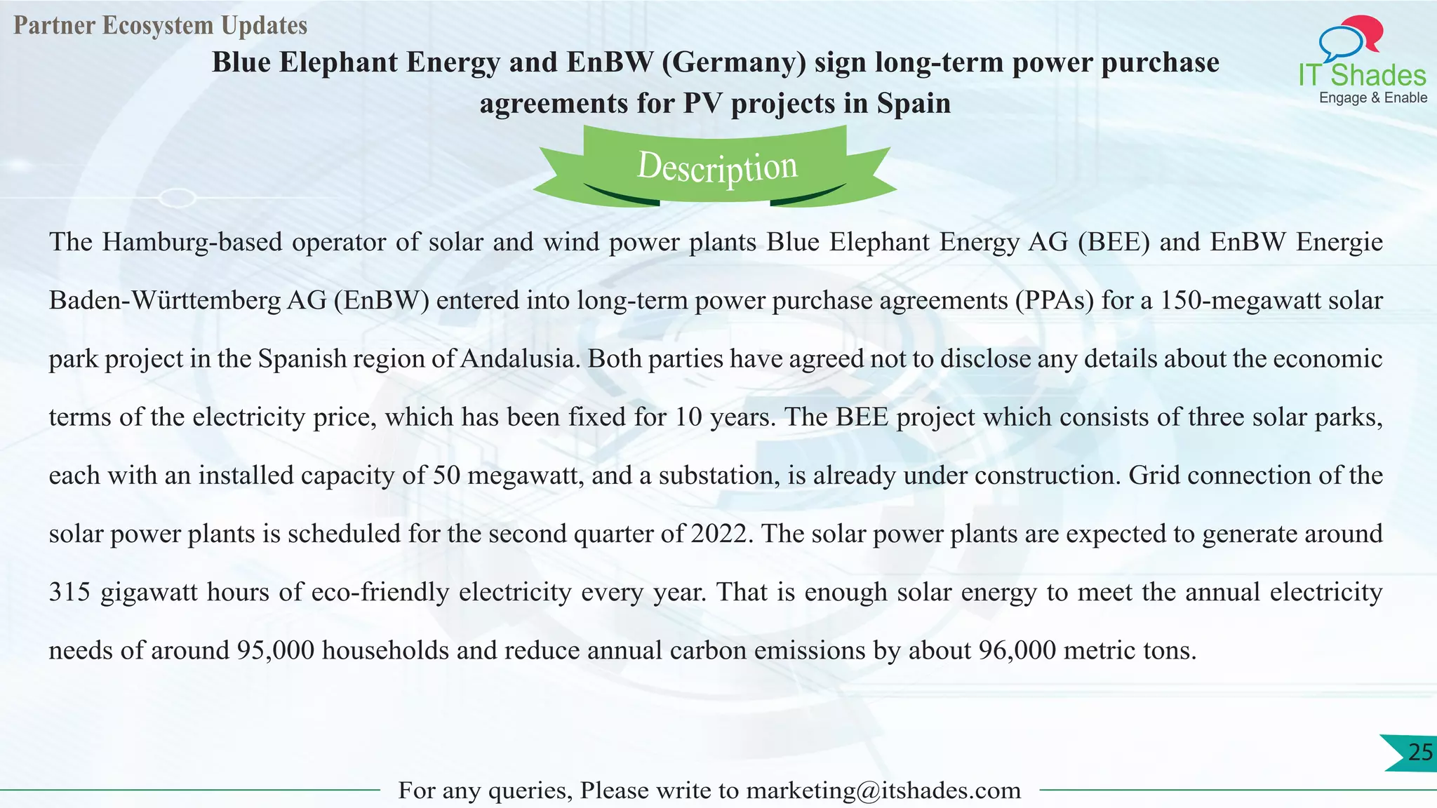 Partner Ecosystem Updates
IT Shades
Engage & Enable
Blue Elephant Energy and EnBW (Germany) sign long-term power purchase
agreements for PV projects in Spain
For any queries, Please write to marketing@itshades.com
25
The Hamburg-based operator of solar and wind power plants Blue Elephant Energy AG (BEE) and EnBW Energie
Baden-Württemberg AG (EnBW) entered into long-term power purchase agreements (PPAs) for a 150-megawatt solar
park project in the Spanish region of Andalusia. Both parties have agreed not to disclose any details about the economic
terms of the electricity price, which has been fixed for 10 years. The BEE project which consists of three solar parks,
each with an installed capacity of 50 megawatt, and a substation, is already under construction. Grid connection of the
solar power plants is scheduled for the second quarter of 2022. The solar power plants are expected to generate around
315 gigawatt hours of eco-friendly electricity every year. That is enough solar energy to meet the annual electricity
needs of around 95,000 households and reduce annual carbon emissions by about 96,000 metric tons.
Description
 