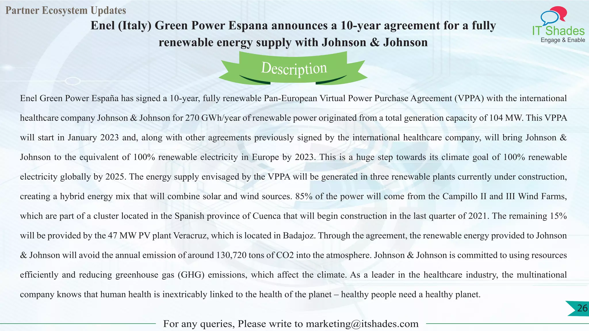 Partner Ecosystem Updates
IT Shades
Engage & Enable
Enel (Italy) Green Power Espana announces a 10-year agreement for a fully
renewable energy supply with Johnson & Johnson
For any queries, Please write to marketing@itshades.com
26
Enel Green Power España has signed a 10-year, fully renewable Pan-European Virtual Power Purchase Agreement (VPPA) with the international
healthcare company Johnson & Johnson for 270 GWh/year of renewable power originated from a total generation capacity of 104 MW. This VPPA
will start in January 2023 and, along with other agreements previously signed by the international healthcare company, will bring Johnson &
Johnson to the equivalent of 100% renewable electricity in Europe by 2023. This is a huge step towards its climate goal of 100% renewable
electricity globally by 2025. The energy supply envisaged by the VPPA will be generated in three renewable plants currently under construction,
creating a hybrid energy mix that will combine solar and wind sources. 85% of the power will come from the Campillo II and III Wind Farms,
which are part of a cluster located in the Spanish province of Cuenca that will begin construction in the last quarter of 2021. The remaining 15%
will be provided by the 47 MW PV plant Veracruz, which is located in Badajoz. Through the agreement, the renewable energy provided to Johnson
& Johnson will avoid the annual emission of around 130,720 tons of CO2 into the atmosphere. Johnson & Johnson is committed to using resources
efficiently and reducing greenhouse gas (GHG) emissions, which affect the climate. As a leader in the healthcare industry, the multinational
company knows that human health is inextricably linked to the health of the planet – healthy people need a healthy planet.
Description
 