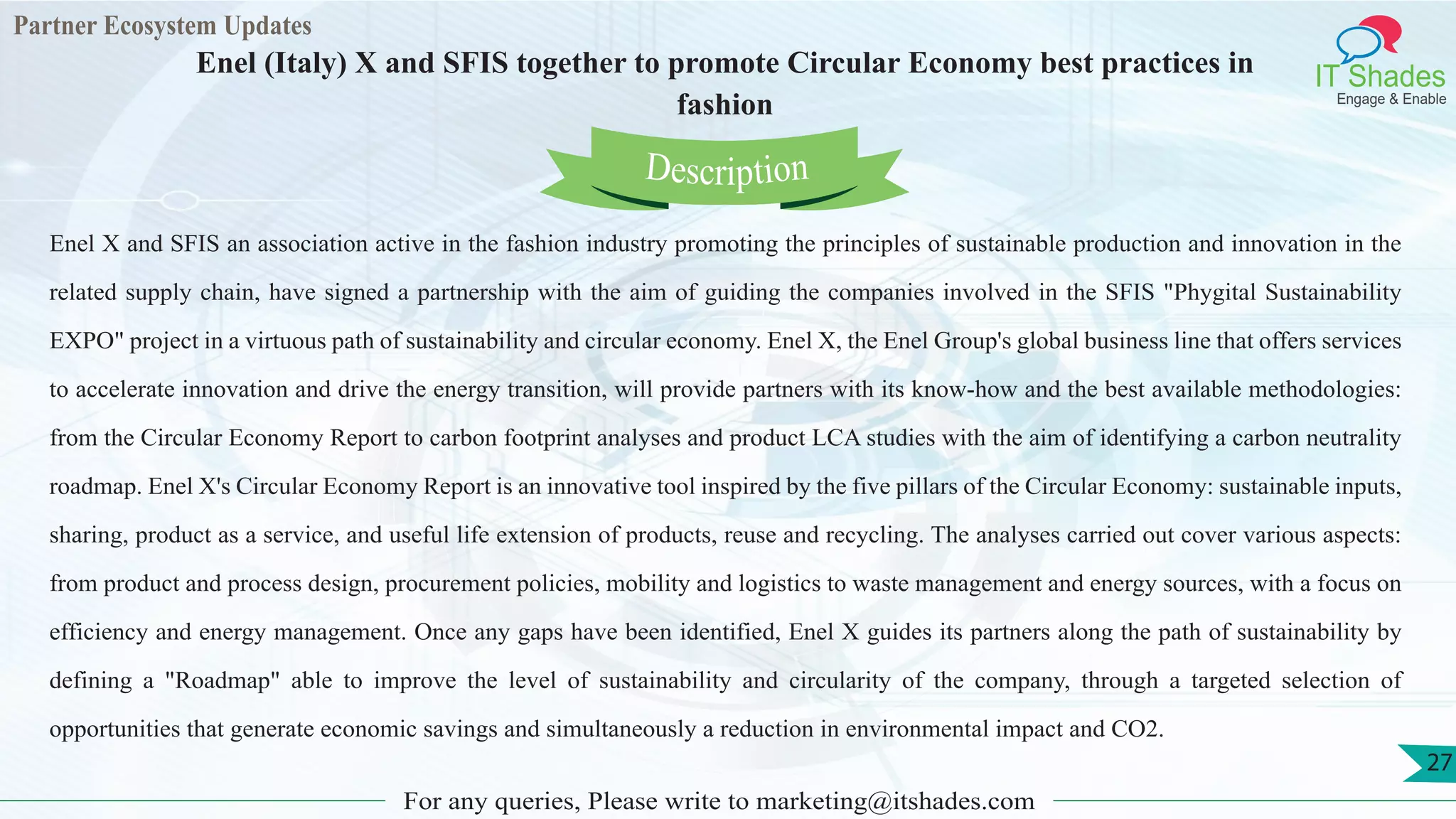 Partner Ecosystem Updates
IT Shades
Engage & Enable
Enel (Italy) X and SFIS together to promote Circular Economy best practices in
fashion
For any queries, Please write to marketing@itshades.com
27
Enel X and SFIS an association active in the fashion industry promoting the principles of sustainable production and innovation in the
related supply chain, have signed a partnership with the aim of guiding the companies involved in the SFIS "Phygital Sustainability
EXPO" project in a virtuous path of sustainability and circular economy. Enel X, the Enel Group's global business line that offers services
to accelerate innovation and drive the energy transition, will provide partners with its know-how and the best available methodologies:
from the Circular Economy Report to carbon footprint analyses and product LCA studies with the aim of identifying a carbon neutrality
roadmap. Enel X's Circular Economy Report is an innovative tool inspired by the five pillars of the Circular Economy: sustainable inputs,
sharing, product as a service, and useful life extension of products, reuse and recycling. The analyses carried out cover various aspects:
from product and process design, procurement policies, mobility and logistics to waste management and energy sources, with a focus on
efficiency and energy management. Once any gaps have been identified, Enel X guides its partners along the path of sustainability by
defining a "Roadmap" able to improve the level of sustainability and circularity of the company, through a targeted selection of
opportunities that generate economic savings and simultaneously a reduction in environmental impact and CO2.
Description
 