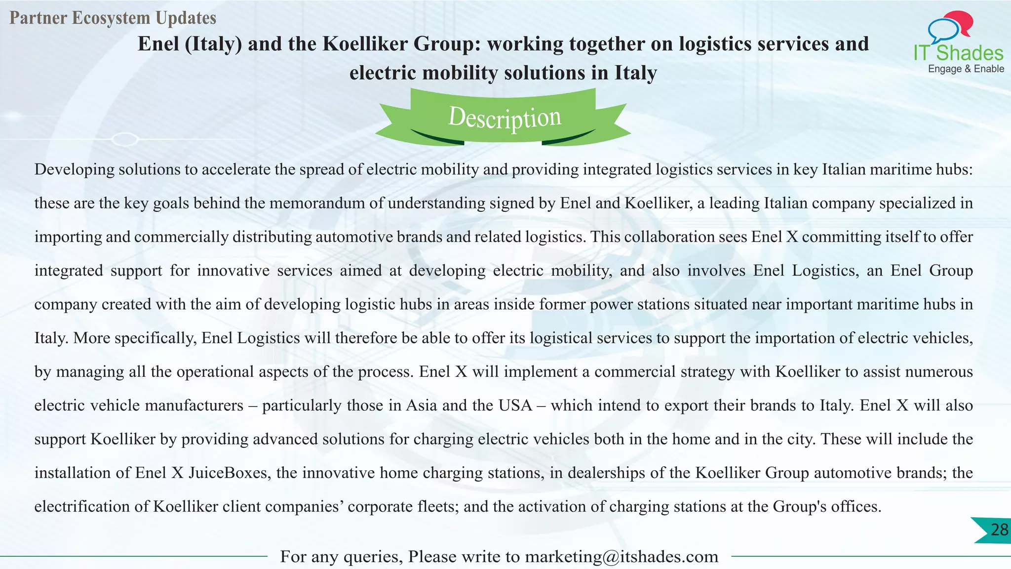 Partner Ecosystem Updates
IT Shades
Engage & Enable
Enel (Italy) and the Koelliker Group: working together on logistics services and
electric mobility solutions in Italy
For any queries, Please write to marketing@itshades.com
28
Developing solutions to accelerate the spread of electric mobility and providing integrated logistics services in key Italian maritime hubs:
these are the key goals behind the memorandum of understanding signed by Enel and Koelliker, a leading Italian company specialized in
importing and commercially distributing automotive brands and related logistics. This collaboration sees Enel X committing itself to offer
integrated support for innovative services aimed at developing electric mobility, and also involves Enel Logistics, an Enel Group
company created with the aim of developing logistic hubs in areas inside former power stations situated near important maritime hubs in
Italy. More specifically, Enel Logistics will therefore be able to offer its logistical services to support the importation of electric vehicles,
by managing all the operational aspects of the process. Enel X will implement a commercial strategy with Koelliker to assist numerous
electric vehicle manufacturers – particularly those in Asia and the USA – which intend to export their brands to Italy. Enel X will also
support Koelliker by providing advanced solutions for charging electric vehicles both in the home and in the city. These will include the
installation of Enel X JuiceBoxes, the innovative home charging stations, in dealerships of the Koelliker Group automotive brands; the
electrification of Koelliker client companies’ corporate fleets; and the activation of charging stations at the Group's offices.
Description
 