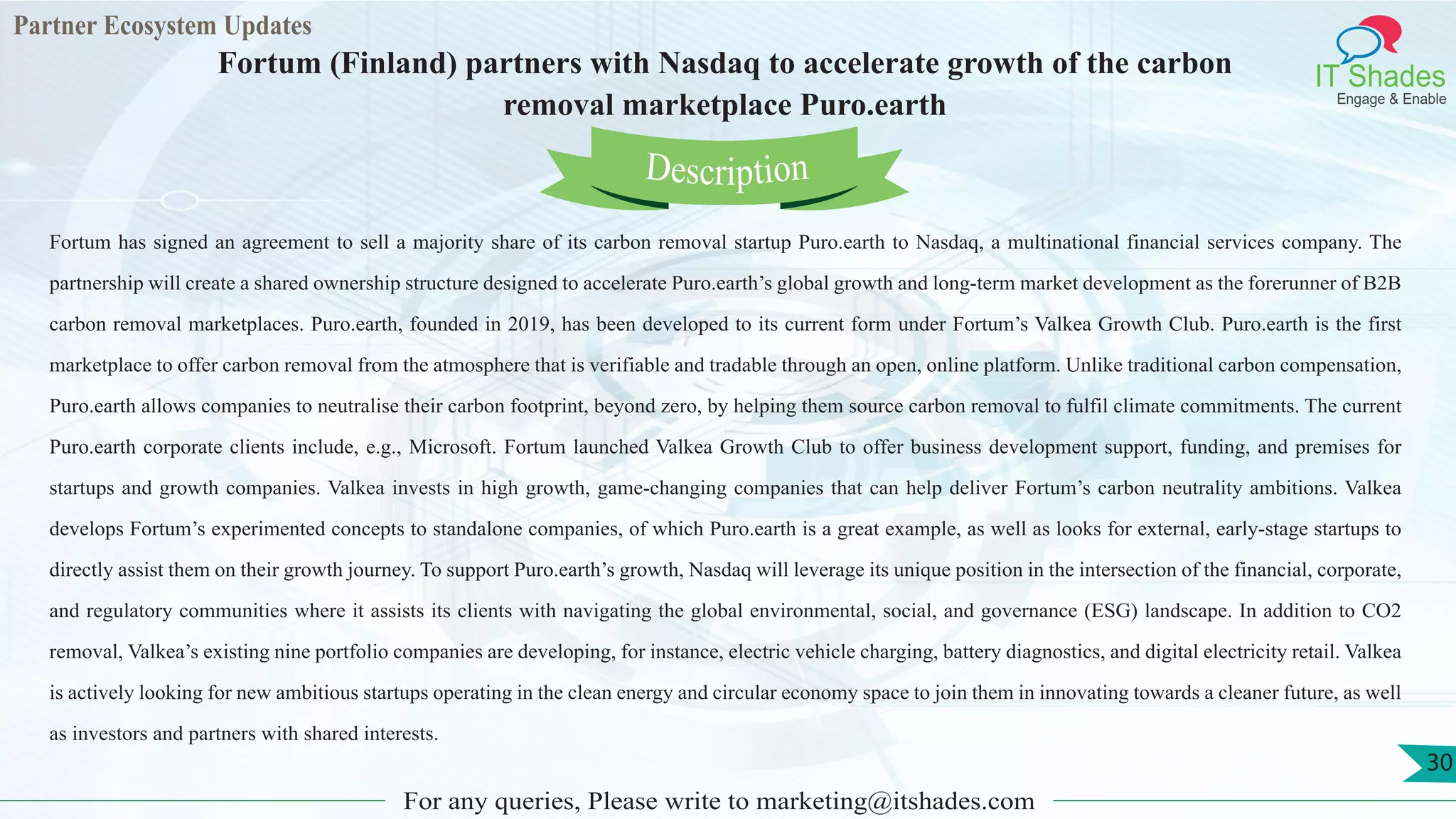 Partner Ecosystem Updates
IT Shades
Engage & Enable
Fortum (Finland) partners with Nasdaq to accelerate growth of the carbon
removal marketplace Puro.earth
For any queries, Please write to marketing@itshades.com
30
Fortum has signed an agreement to sell a majority share of its carbon removal startup Puro.earth to Nasdaq, a multinational financial services company. The
partnership will create a shared ownership structure designed to accelerate Puro.earth’s global growth and long-term market development as the forerunner of B2B
carbon removal marketplaces. Puro.earth, founded in 2019, has been developed to its current form under Fortum’s Valkea Growth Club. Puro.earth is the first
marketplace to offer carbon removal from the atmosphere that is verifiable and tradable through an open, online platform. Unlike traditional carbon compensation,
Puro.earth allows companies to neutralise their carbon footprint, beyond zero, by helping them source carbon removal to fulfil climate commitments. The current
Puro.earth corporate clients include, e.g., Microsoft. Fortum launched Valkea Growth Club to offer business development support, funding, and premises for
startups and growth companies. Valkea invests in high growth, game-changing companies that can help deliver Fortum’s carbon neutrality ambitions. Valkea
develops Fortum’s experimented concepts to standalone companies, of which Puro.earth is a great example, as well as looks for external, early-stage startups to
directly assist them on their growth journey. To support Puro.earth’s growth, Nasdaq will leverage its unique position in the intersection of the financial, corporate,
and regulatory communities where it assists its clients with navigating the global environmental, social, and governance (ESG) landscape. In addition to CO2
removal, Valkea’s existing nine portfolio companies are developing, for instance, electric vehicle charging, battery diagnostics, and digital electricity retail. Valkea
is actively looking for new ambitious startups operating in the clean energy and circular economy space to join them in innovating towards a cleaner future, as well
as investors and partners with shared interests.
Description
 