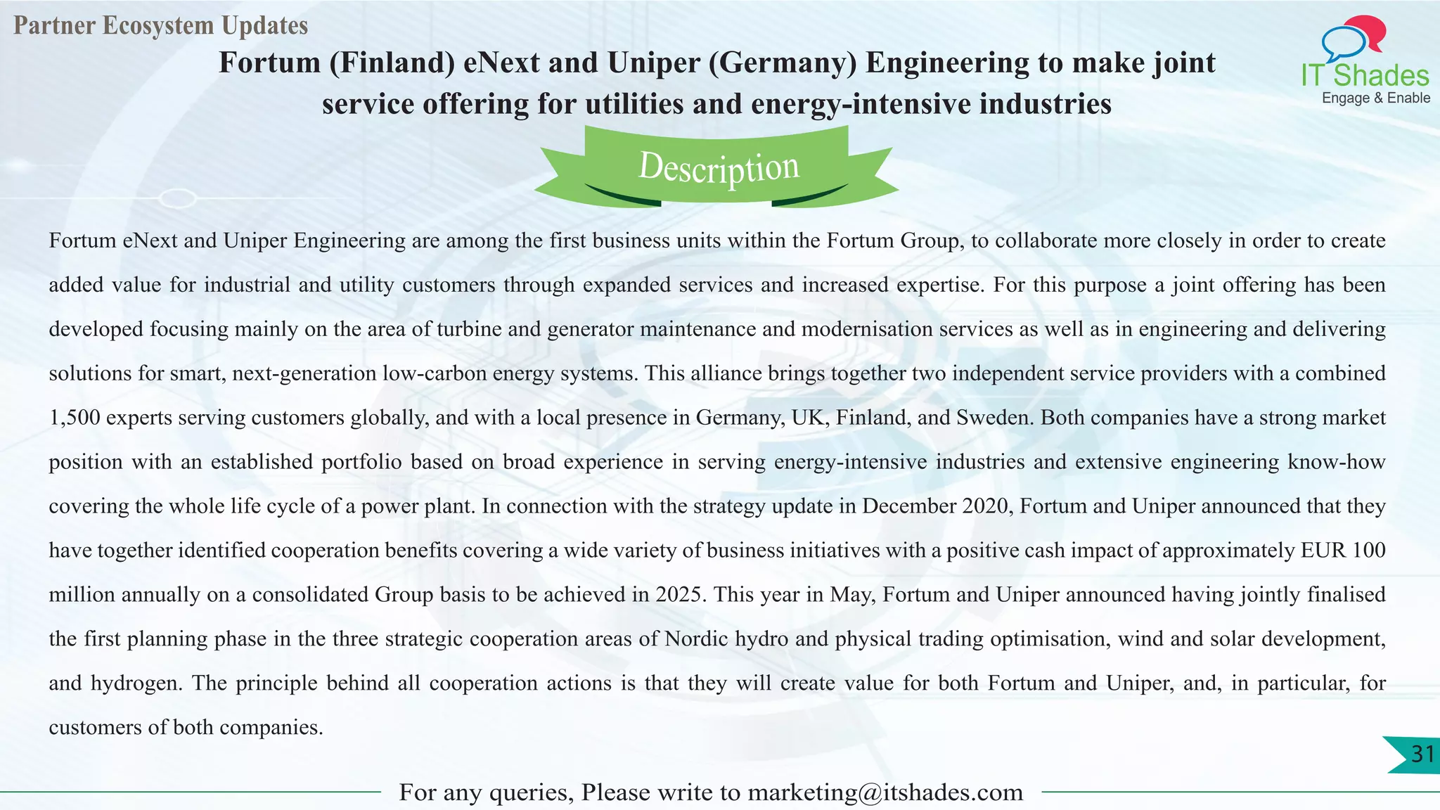 Partner Ecosystem Updates
IT Shades
Engage & Enable
Fortum (Finland) eNext and Uniper (Germany) Engineering to make joint
service offering for utilities and energy-intensive industries
For any queries, Please write to marketing@itshades.com
31
Fortum eNext and Uniper Engineering are among the first business units within the Fortum Group, to collaborate more closely in order to create
added value for industrial and utility customers through expanded services and increased expertise. For this purpose a joint offering has been
developed focusing mainly on the area of turbine and generator maintenance and modernisation services as well as in engineering and delivering
solutions for smart, next-generation low-carbon energy systems. This alliance brings together two independent service providers with a combined
1,500 experts serving customers globally, and with a local presence in Germany, UK, Finland, and Sweden. Both companies have a strong market
position with an established portfolio based on broad experience in serving energy-intensive industries and extensive engineering know-how
covering the whole life cycle of a power plant. In connection with the strategy update in December 2020, Fortum and Uniper announced that they
have together identified cooperation benefits covering a wide variety of business initiatives with a positive cash impact of approximately EUR 100
million annually on a consolidated Group basis to be achieved in 2025. This year in May, Fortum and Uniper announced having jointly finalised
the first planning phase in the three strategic cooperation areas of Nordic hydro and physical trading optimisation, wind and solar development,
and hydrogen. The principle behind all cooperation actions is that they will create value for both Fortum and Uniper, and, in particular, for
customers of both companies.
Description
 