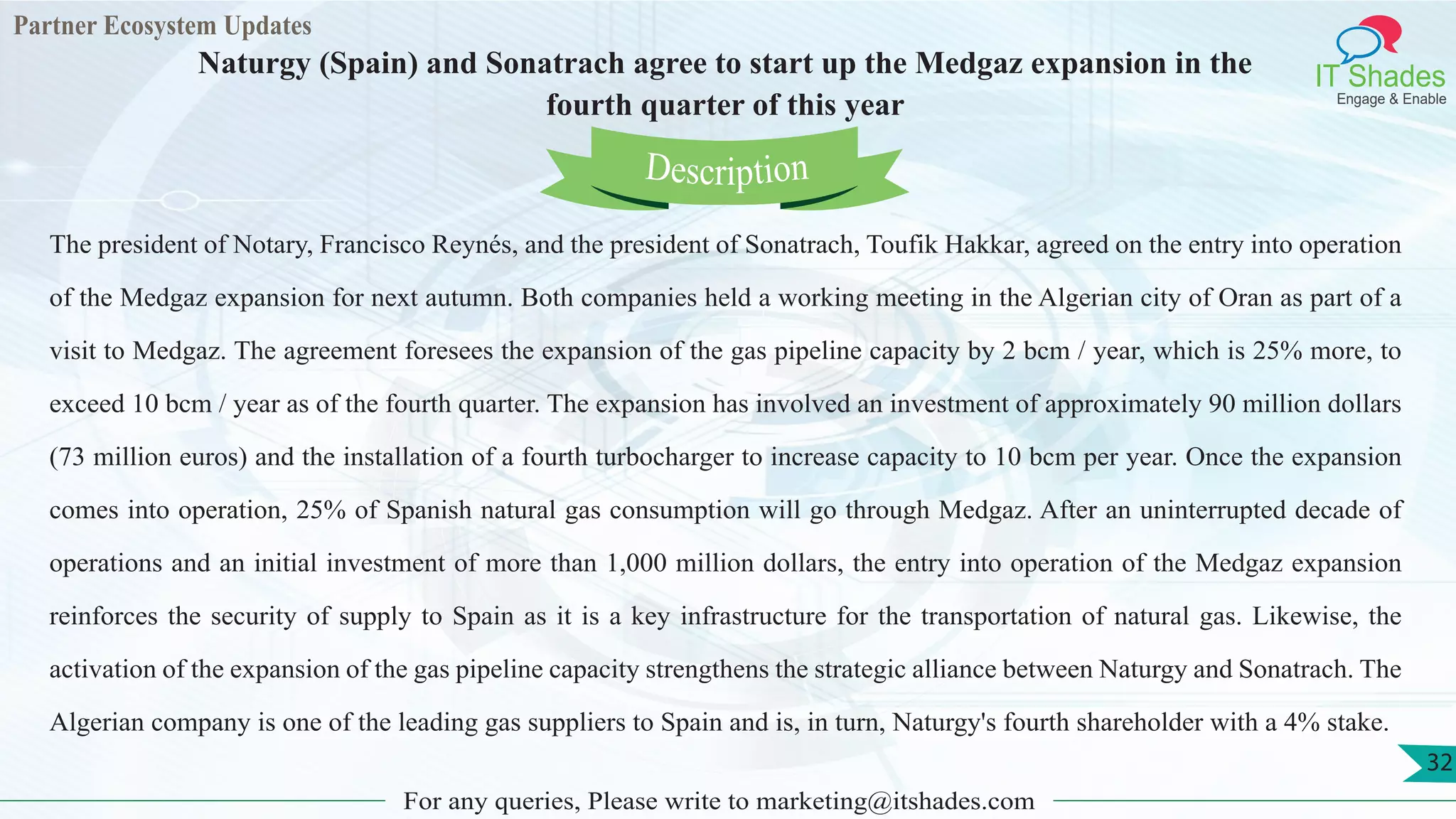 Partner Ecosystem Updates
IT Shades
Engage & Enable
Naturgy (Spain) and Sonatrach agree to start up the Medgaz expansion in the
fourth quarter of this year
For any queries, Please write to marketing@itshades.com
32
The president of Notary, Francisco Reynés, and the president of Sonatrach, Toufik Hakkar, agreed on the entry into operation
of the Medgaz expansion for next autumn. Both companies held a working meeting in the Algerian city of Oran as part of a
visit to Medgaz. The agreement foresees the expansion of the gas pipeline capacity by 2 bcm / year, which is 25% more, to
exceed 10 bcm / year as of the fourth quarter. The expansion has involved an investment of approximately 90 million dollars
(73 million euros) and the installation of a fourth turbocharger to increase capacity to 10 bcm per year. Once the expansion
comes into operation, 25% of Spanish natural gas consumption will go through Medgaz. After an uninterrupted decade of
operations and an initial investment of more than 1,000 million dollars, the entry into operation of the Medgaz expansion
reinforces the security of supply to Spain as it is a key infrastructure for the transportation of natural gas. Likewise, the
activation of the expansion of the gas pipeline capacity strengthens the strategic alliance between Naturgy and Sonatrach. The
Algerian company is one of the leading gas suppliers to Spain and is, in turn, Naturgy's fourth shareholder with a 4% stake.
Description
 