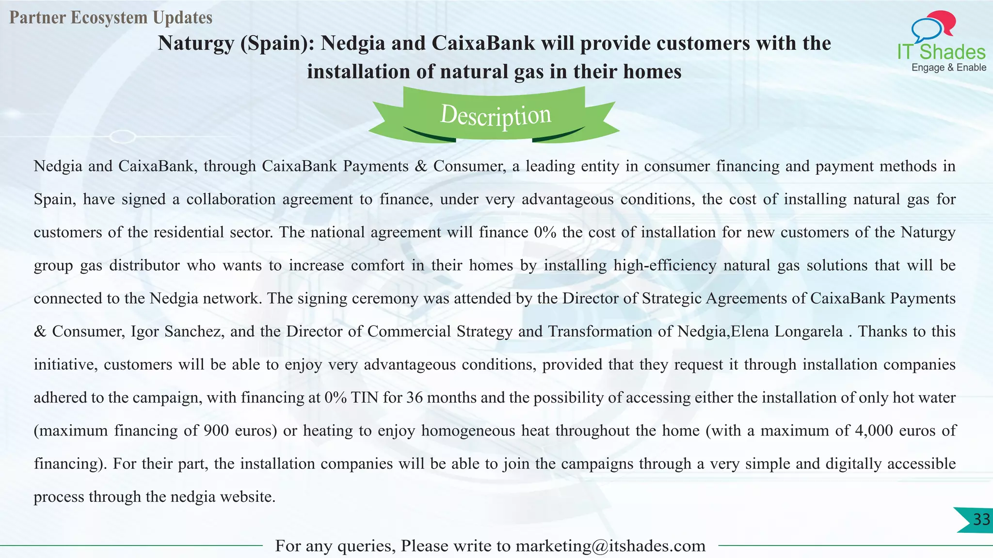 Partner Ecosystem Updates
IT Shades
Engage & Enable
Naturgy (Spain): Nedgia and CaixaBank will provide customers with the
installation of natural gas in their homes
For any queries, Please write to marketing@itshades.com
33
Nedgia and CaixaBank, through CaixaBank Payments & Consumer, a leading entity in consumer financing and payment methods in
Spain, have signed a collaboration agreement to finance, under very advantageous conditions, the cost of installing natural gas for
customers of the residential sector. The national agreement will finance 0% the cost of installation for new customers of the Naturgy
group gas distributor who wants to increase comfort in their homes by installing high-efficiency natural gas solutions that will be
connected to the Nedgia network. The signing ceremony was attended by the Director of Strategic Agreements of CaixaBank Payments
& Consumer, Igor Sanchez, and the Director of Commercial Strategy and Transformation of Nedgia,Elena Longarela . Thanks to this
initiative, customers will be able to enjoy very advantageous conditions, provided that they request it through installation companies
adhered to the campaign, with financing at 0% TIN for 36 months and the possibility of accessing either the installation of only hot water
(maximum financing of 900 euros) or heating to enjoy homogeneous heat throughout the home (with a maximum of 4,000 euros of
financing). For their part, the installation companies will be able to join the campaigns through a very simple and digitally accessible
process through the nedgia website.
Description
 