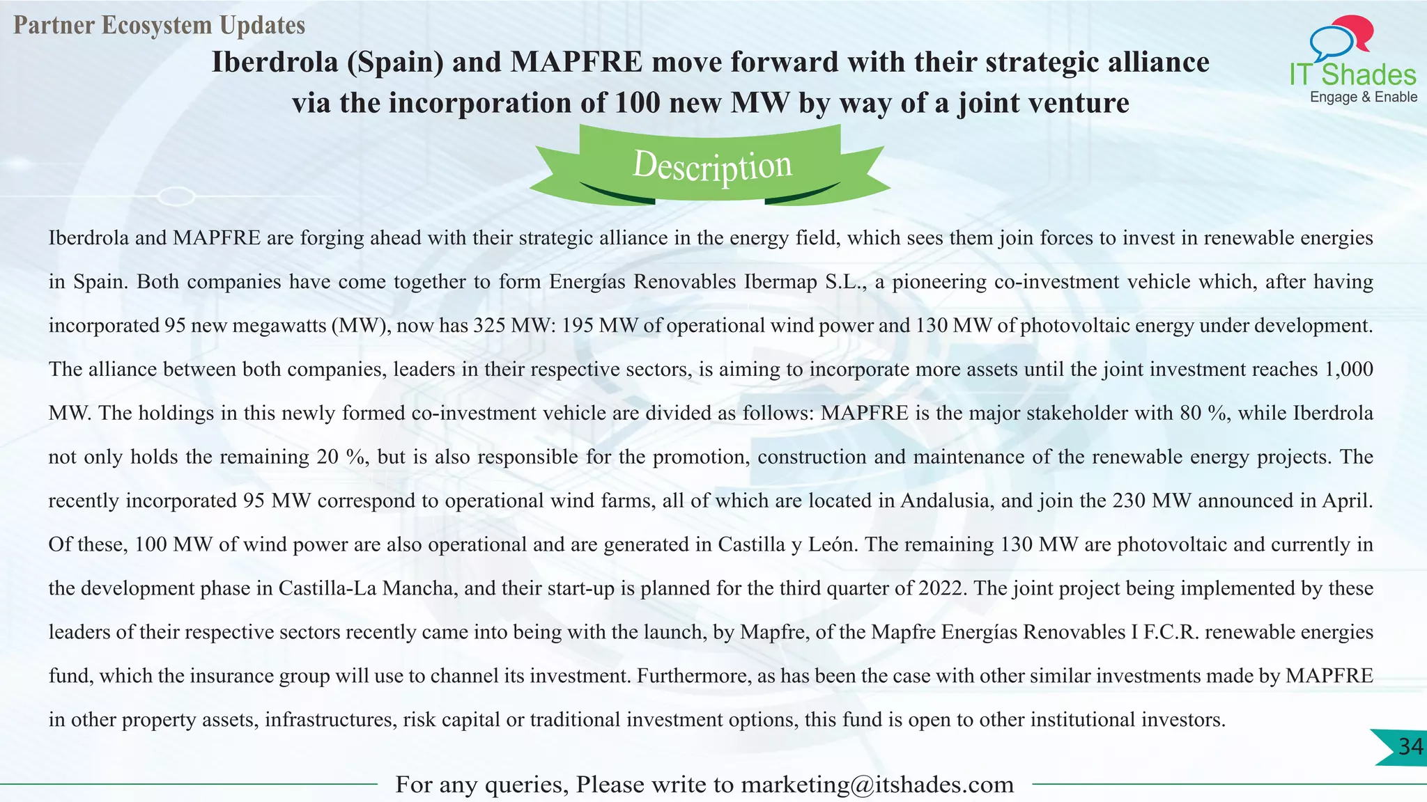 Partner Ecosystem Updates
IT Shades
Engage & Enable
Iberdrola (Spain) and MAPFRE move forward with their strategic alliance
via the incorporation of 100 new MW by way of a joint venture
For any queries, Please write to marketing@itshades.com
34
Iberdrola and MAPFRE are forging ahead with their strategic alliance in the energy field, which sees them join forces to invest in renewable energies
in Spain. Both companies have come together to form Energías Renovables Ibermap S.L., a pioneering co-investment vehicle which, after having
incorporated 95 new megawatts (MW), now has 325 MW: 195 MW of operational wind power and 130 MW of photovoltaic energy under development.
The alliance between both companies, leaders in their respective sectors, is aiming to incorporate more assets until the joint investment reaches 1,000
MW. The holdings in this newly formed co-investment vehicle are divided as follows: MAPFRE is the major stakeholder with 80 %, while Iberdrola
not only holds the remaining 20 %, but is also responsible for the promotion, construction and maintenance of the renewable energy projects. The
recently incorporated 95 MW correspond to operational wind farms, all of which are located in Andalusia, and join the 230 MW announced in April.
Of these, 100 MW of wind power are also operational and are generated in Castilla y León. The remaining 130 MW are photovoltaic and currently in
the development phase in Castilla-La Mancha, and their start-up is planned for the third quarter of 2022. The joint project being implemented by these
leaders of their respective sectors recently came into being with the launch, by Mapfre, of the Mapfre Energías Renovables I F.C.R. renewable energies
fund, which the insurance group will use to channel its investment. Furthermore, as has been the case with other similar investments made by MAPFRE
in other property assets, infrastructures, risk capital or traditional investment options, this fund is open to other institutional investors.
Description
 
