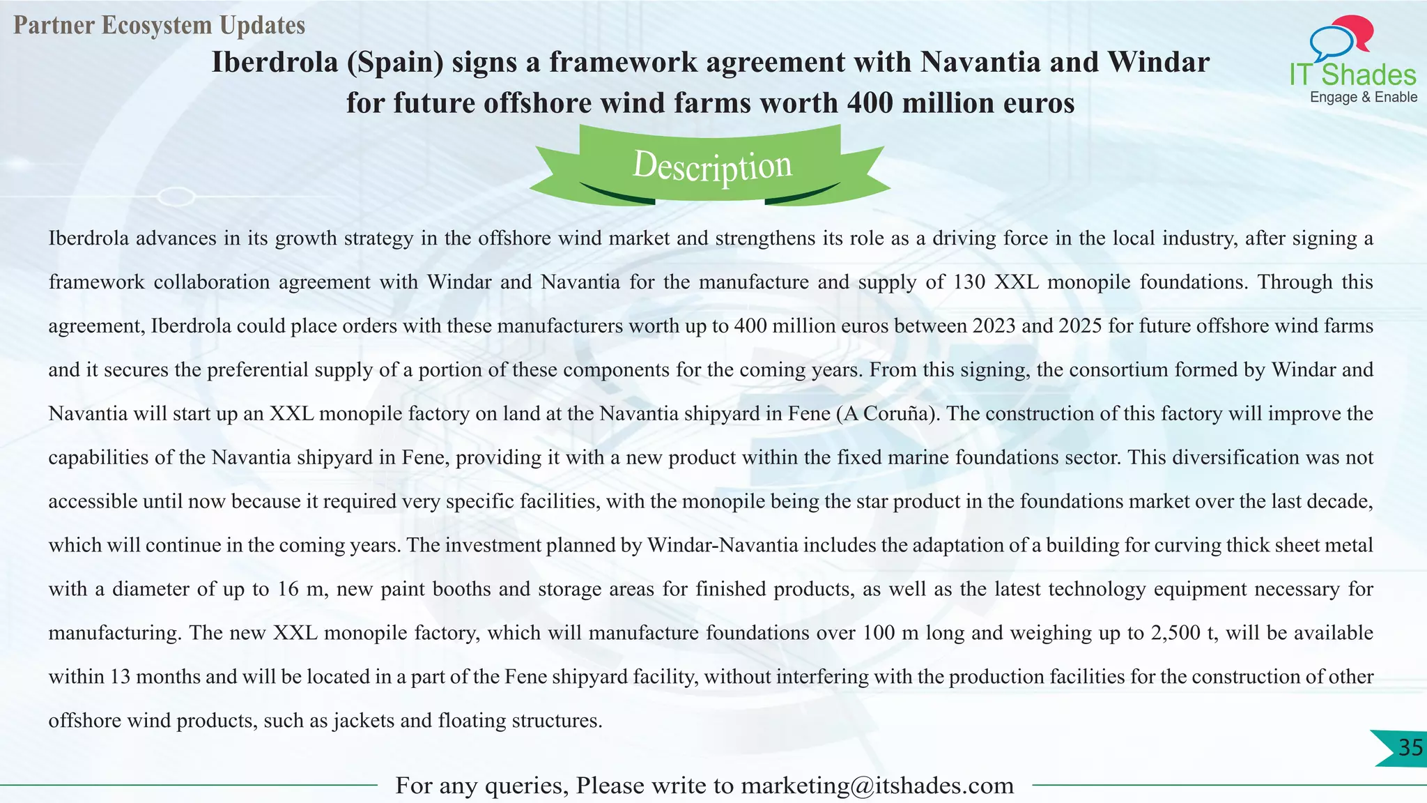 Partner Ecosystem Updates
IT Shades
Engage & Enable
Iberdrola (Spain) signs a framework agreement with Navantia and Windar
for future offshore wind farms worth 400 million euros
For any queries, Please write to marketing@itshades.com
35
Iberdrola advances in its growth strategy in the offshore wind market and strengthens its role as a driving force in the local industry, after signing a
framework collaboration agreement with Windar and Navantia for the manufacture and supply of 130 XXL monopile foundations. Through this
agreement, Iberdrola could place orders with these manufacturers worth up to 400 million euros between 2023 and 2025 for future offshore wind farms
and it secures the preferential supply of a portion of these components for the coming years. From this signing, the consortium formed by Windar and
Navantia will start up an XXL monopile factory on land at the Navantia shipyard in Fene (A Coruña). The construction of this factory will improve the
capabilities of the Navantia shipyard in Fene, providing it with a new product within the fixed marine foundations sector. This diversification was not
accessible until now because it required very specific facilities, with the monopile being the star product in the foundations market over the last decade,
which will continue in the coming years. The investment planned by Windar-Navantia includes the adaptation of a building for curving thick sheet metal
with a diameter of up to 16 m, new paint booths and storage areas for finished products, as well as the latest technology equipment necessary for
manufacturing. The new XXL monopile factory, which will manufacture foundations over 100 m long and weighing up to 2,500 t, will be available
within 13 months and will be located in a part of the Fene shipyard facility, without interfering with the production facilities for the construction of other
offshore wind products, such as jackets and floating structures.
Description
 