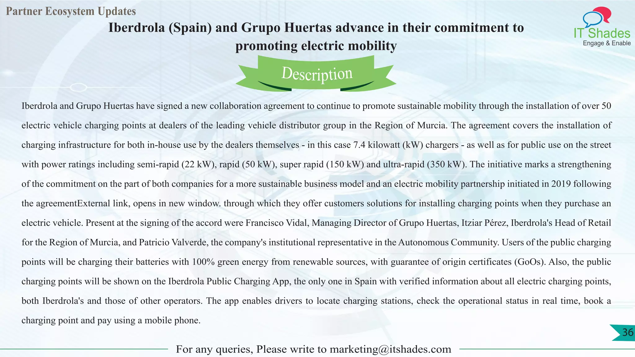 Partner Ecosystem Updates
IT Shades
Engage & Enable
Iberdrola (Spain) and Grupo Huertas advance in their commitment to
promoting electric mobility
For any queries, Please write to marketing@itshades.com
36
Iberdrola and Grupo Huertas have signed a new collaboration agreement to continue to promote sustainable mobility through the installation of over 50
electric vehicle charging points at dealers of the leading vehicle distributor group in the Region of Murcia. The agreement covers the installation of
charging infrastructure for both in-house use by the dealers themselves - in this case 7.4 kilowatt (kW) chargers - as well as for public use on the street
with power ratings including semi-rapid (22 kW), rapid (50 kW), super rapid (150 kW) and ultra-rapid (350 kW). The initiative marks a strengthening
of the commitment on the part of both companies for a more sustainable business model and an electric mobility partnership initiated in 2019 following
the agreementExternal link, opens in new window. through which they offer customers solutions for installing charging points when they purchase an
electric vehicle. Present at the signing of the accord were Francisco Vidal, Managing Director of Grupo Huertas, Itziar Pérez, Iberdrola's Head of Retail
for the Region of Murcia, and Patricio Valverde, the company's institutional representative in the Autonomous Community. Users of the public charging
points will be charging their batteries with 100% green energy from renewable sources, with guarantee of origin certificates (GoOs). Also, the public
charging points will be shown on the Iberdrola Public Charging App, the only one in Spain with verified information about all electric charging points,
both Iberdrola's and those of other operators. The app enables drivers to locate charging stations, check the operational status in real time, book a
charging point and pay using a mobile phone.
Description
 