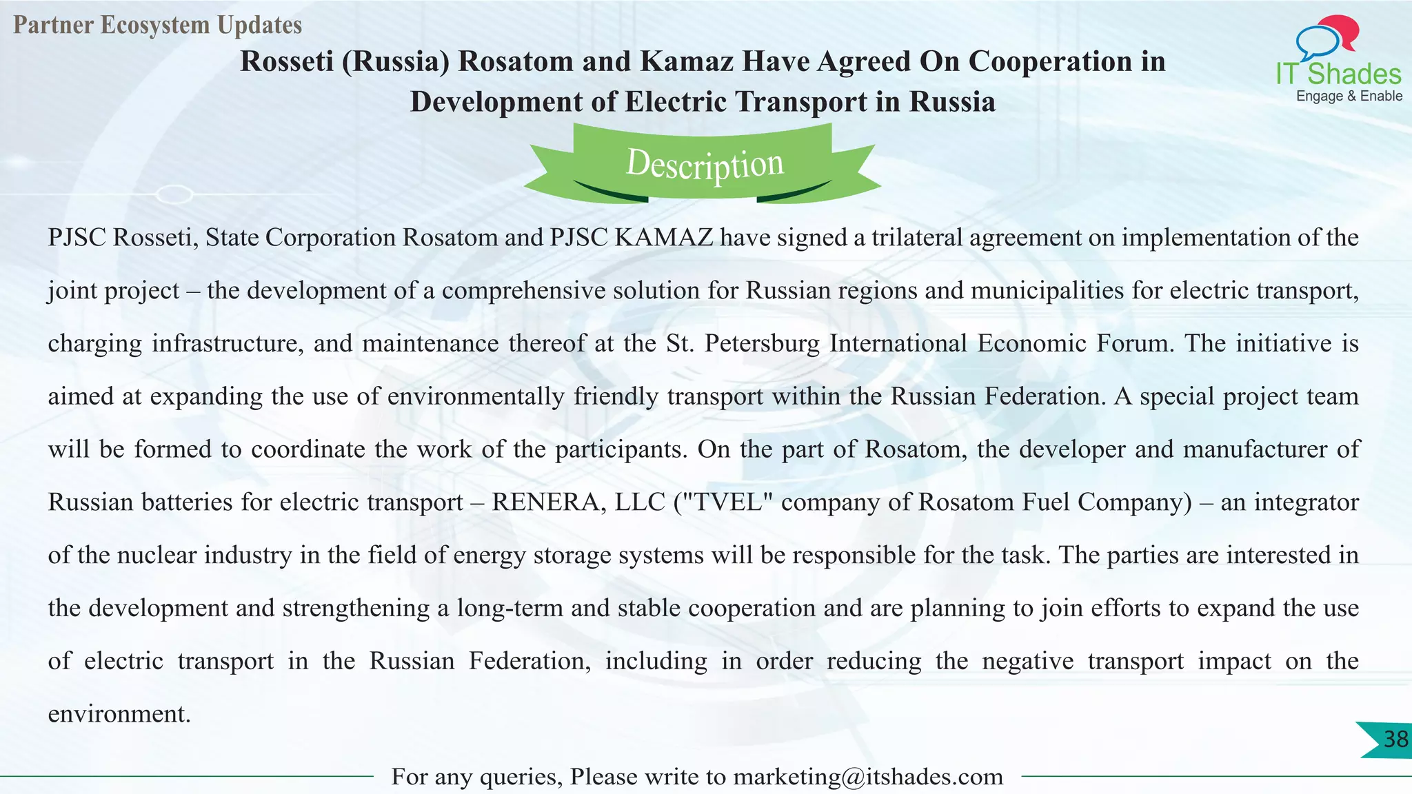 Partner Ecosystem Updates
IT Shades
Engage & Enable
Rosseti (Russia) Rosatom and Kamaz Have Agreed On Cooperation in
Development of Electric Transport in Russia
For any queries, Please write to marketing@itshades.com
38
PJSC Rosseti, State Corporation Rosatom and PJSC KAMAZ have signed a trilateral agreement on implementation of the
joint project – the development of a comprehensive solution for Russian regions and municipalities for electric transport,
charging infrastructure, and maintenance thereof at the St. Petersburg International Economic Forum. The initiative is
aimed at expanding the use of environmentally friendly transport within the Russian Federation. A special project team
will be formed to coordinate the work of the participants. On the part of Rosatom, the developer and manufacturer of
Russian batteries for electric transport – RENERA, LLC ("TVEL" company of Rosatom Fuel Company) – an integrator
of the nuclear industry in the field of energy storage systems will be responsible for the task. The parties are interested in
the development and strengthening a long-term and stable cooperation and are planning to join efforts to expand the use
of electric transport in the Russian Federation, including in order reducing the negative transport impact on the
environment.
Description
 