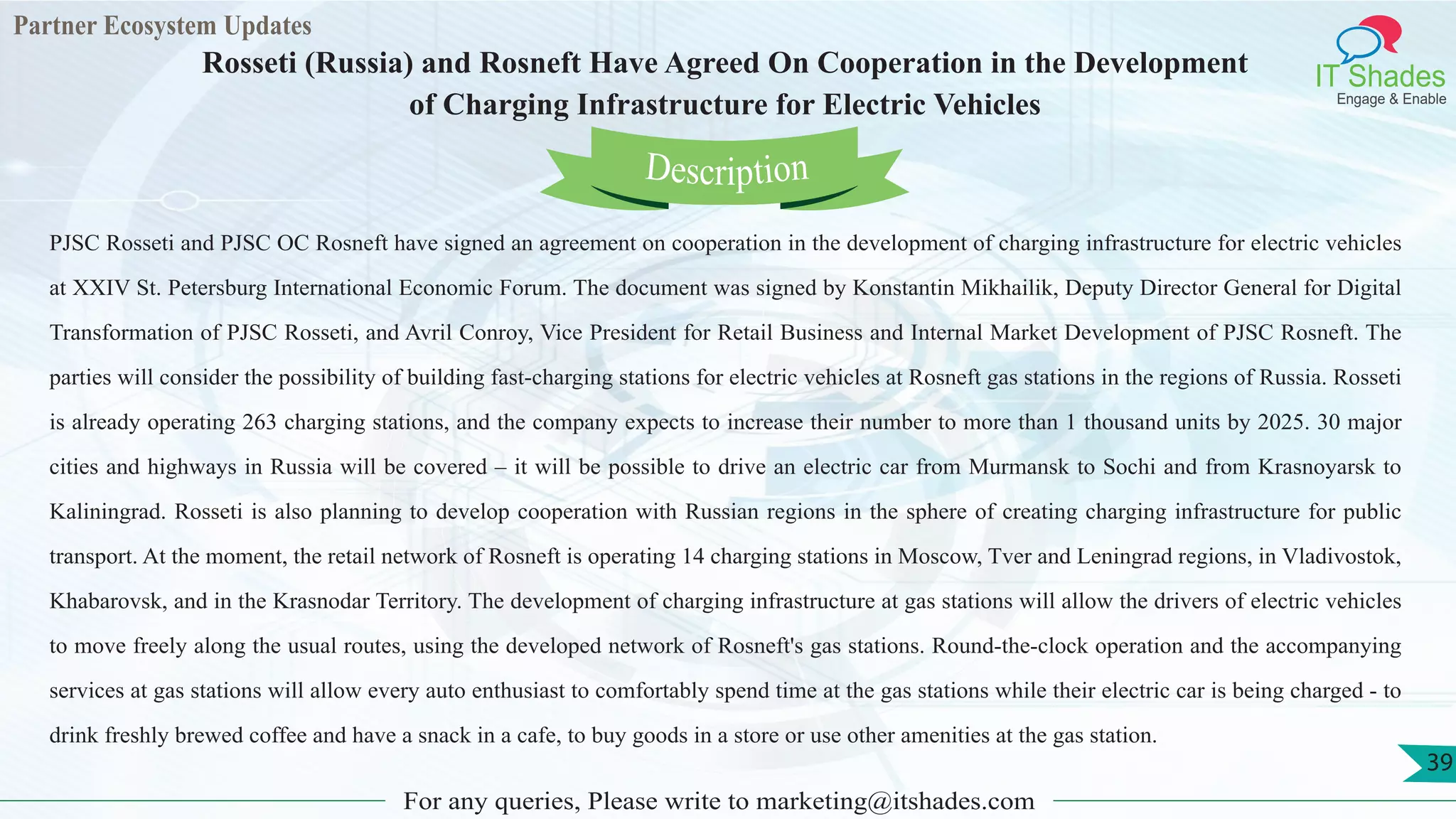 Partner Ecosystem Updates
IT Shades
Engage & Enable
Rosseti (Russia) and Rosneft Have Agreed On Cooperation in the Development
of Charging Infrastructure for Electric Vehicles
For any queries, Please write to marketing@itshades.com
39
PJSC Rosseti and PJSC OC Rosneft have signed an agreement on cooperation in the development of charging infrastructure for electric vehicles
at XXIV St. Petersburg International Economic Forum. The document was signed by Konstantin Mikhailik, Deputy Director General for Digital
Transformation of PJSC Rosseti, and Avril Conroy, Vice President for Retail Business and Internal Market Development of PJSC Rosneft. The
parties will consider the possibility of building fast-charging stations for electric vehicles at Rosneft gas stations in the regions of Russia. Rosseti
is already operating 263 charging stations, and the company expects to increase their number to more than 1 thousand units by 2025. 30 major
cities and highways in Russia will be covered – it will be possible to drive an electric car from Murmansk to Sochi and from Krasnoyarsk to
Kaliningrad. Rosseti is also planning to develop cooperation with Russian regions in the sphere of creating charging infrastructure for public
transport. At the moment, the retail network of Rosneft is operating 14 charging stations in Moscow, Tver and Leningrad regions, in Vladivostok,
Khabarovsk, and in the Krasnodar Territory. The development of charging infrastructure at gas stations will allow the drivers of electric vehicles
to move freely along the usual routes, using the developed network of Rosneft's gas stations. Round-the-clock operation and the accompanying
services at gas stations will allow every auto enthusiast to comfortably spend time at the gas stations while their electric car is being charged - to
drink freshly brewed coffee and have a snack in a cafe, to buy goods in a store or use other amenities at the gas station.
Description
 