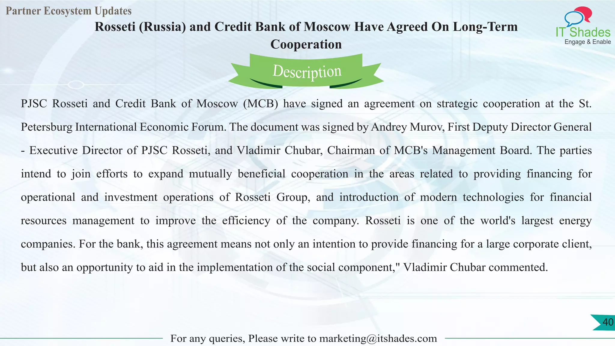 Partner Ecosystem Updates
IT Shades
Engage & Enable
Rosseti (Russia) and Credit Bank of Moscow Have Agreed On Long-Term
Cooperation
For any queries, Please write to marketing@itshades.com
40
PJSC Rosseti and Credit Bank of Moscow (MCB) have signed an agreement on strategic cooperation at the St.
Petersburg International Economic Forum. The document was signed by Andrey Murov, First Deputy Director General
- Executive Director of PJSC Rosseti, and Vladimir Chubar, Chairman of MCB's Management Board. The parties
intend to join efforts to expand mutually beneficial cooperation in the areas related to providing financing for
operational and investment operations of Rosseti Group, and introduction of modern technologies for financial
resources management to improve the efficiency of the company. Rosseti is one of the world's largest energy
companies. For the bank, this agreement means not only an intention to provide financing for a large corporate client,
but also an opportunity to aid in the implementation of the social component," Vladimir Chubar commented.
Description
 