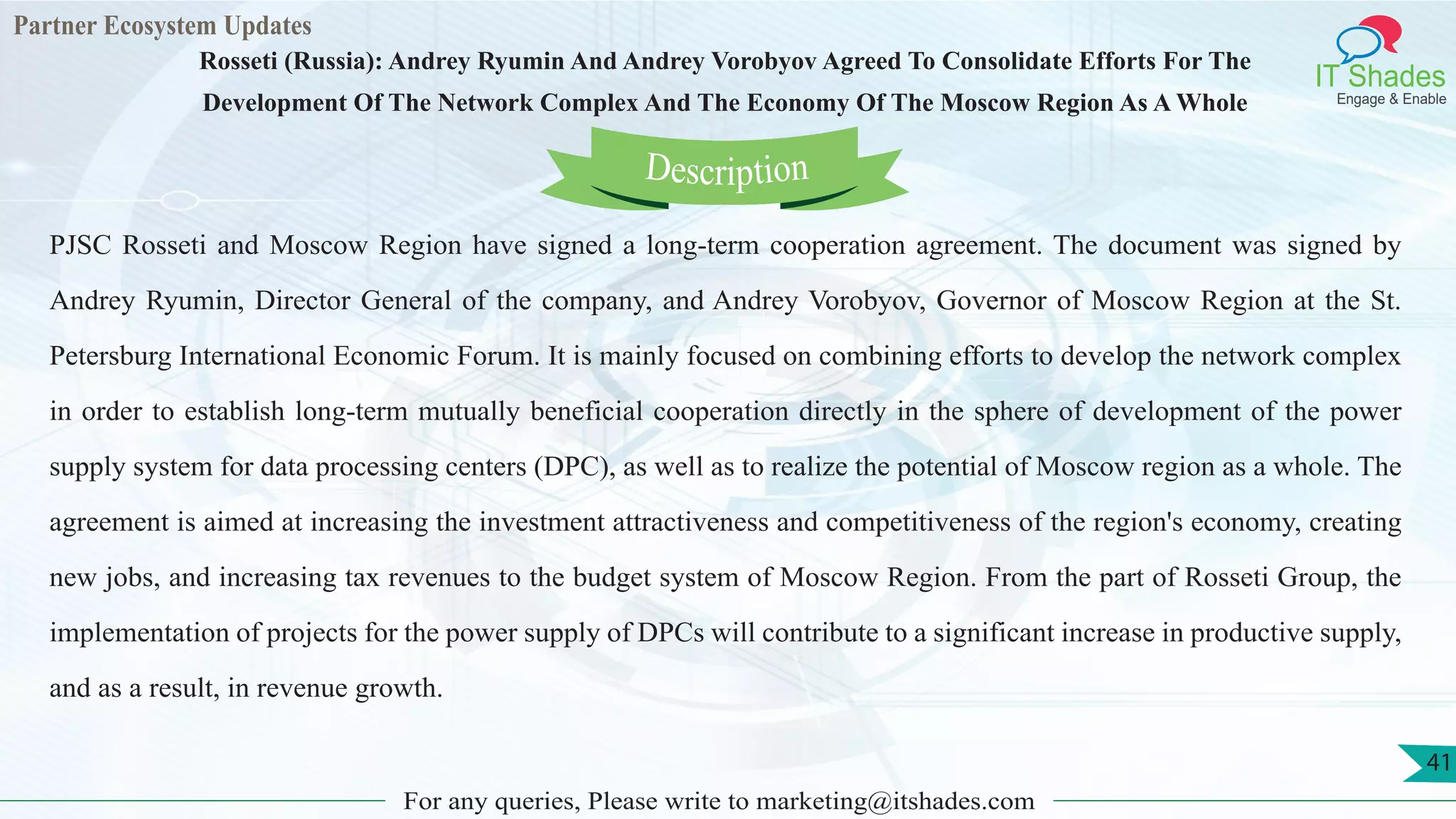 Partner Ecosystem Updates
IT Shades
Engage & Enable
Rosseti (Russia): Andrey Ryumin And Andrey Vorobyov Agreed To Consolidate Efforts For The
Development Of The Network Complex And The Economy Of The Moscow Region As A Whole
For any queries, Please write to marketing@itshades.com
41
PJSC Rosseti and Moscow Region have signed a long-term cooperation agreement. The document was signed by
Andrey Ryumin, Director General of the company, and Andrey Vorobyov, Governor of Moscow Region at the St.
Petersburg International Economic Forum. It is mainly focused on combining efforts to develop the network complex
in order to establish long-term mutually beneficial cooperation directly in the sphere of development of the power
supply system for data processing centers (DPC), as well as to realize the potential of Moscow region as a whole. The
agreement is aimed at increasing the investment attractiveness and competitiveness of the region's economy, creating
new jobs, and increasing tax revenues to the budget system of Moscow Region. From the part of Rosseti Group, the
implementation of projects for the power supply of DPCs will contribute to a significant increase in productive supply,
and as a result, in revenue growth.
Description
 