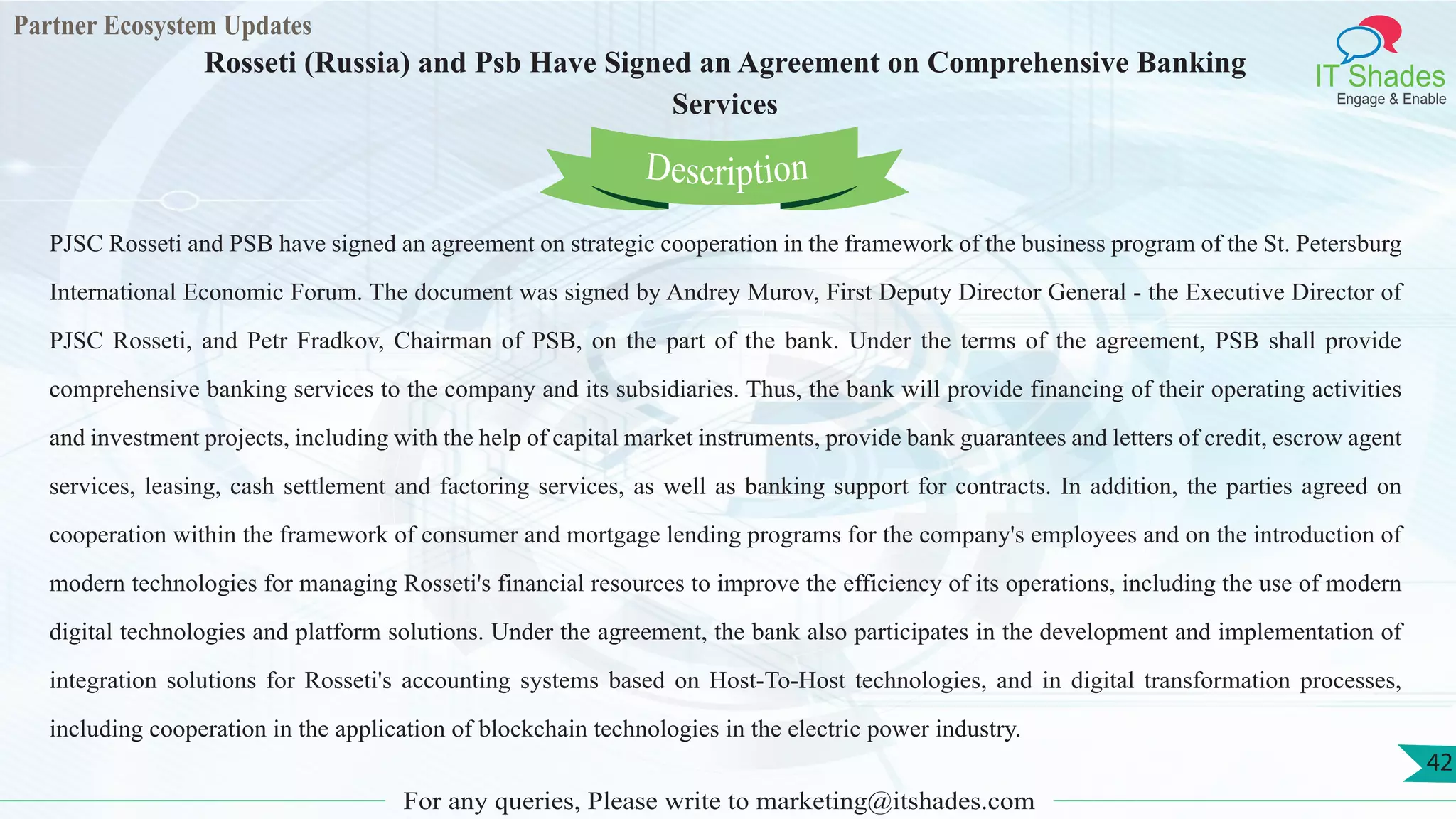 Partner Ecosystem Updates
IT Shades
Engage & Enable
Rosseti (Russia) and Psb Have Signed an Agreement on Comprehensive Banking
Services
For any queries, Please write to marketing@itshades.com
42
PJSC Rosseti and PSB have signed an agreement on strategic cooperation in the framework of the business program of the St. Petersburg
International Economic Forum. The document was signed by Andrey Murov, First Deputy Director General - the Executive Director of
PJSC Rosseti, and Petr Fradkov, Chairman of PSB, on the part of the bank. Under the terms of the agreement, PSB shall provide
comprehensive banking services to the company and its subsidiaries. Thus, the bank will provide financing of their operating activities
and investment projects, including with the help of capital market instruments, provide bank guarantees and letters of credit, escrow agent
services, leasing, cash settlement and factoring services, as well as banking support for contracts. In addition, the parties agreed on
cooperation within the framework of consumer and mortgage lending programs for the company's employees and on the introduction of
modern technologies for managing Rosseti's financial resources to improve the efficiency of its operations, including the use of modern
digital technologies and platform solutions. Under the agreement, the bank also participates in the development and implementation of
integration solutions for Rosseti's accounting systems based on Host-To-Host technologies, and in digital transformation processes,
including cooperation in the application of blockchain technologies in the electric power industry.
Description
 
