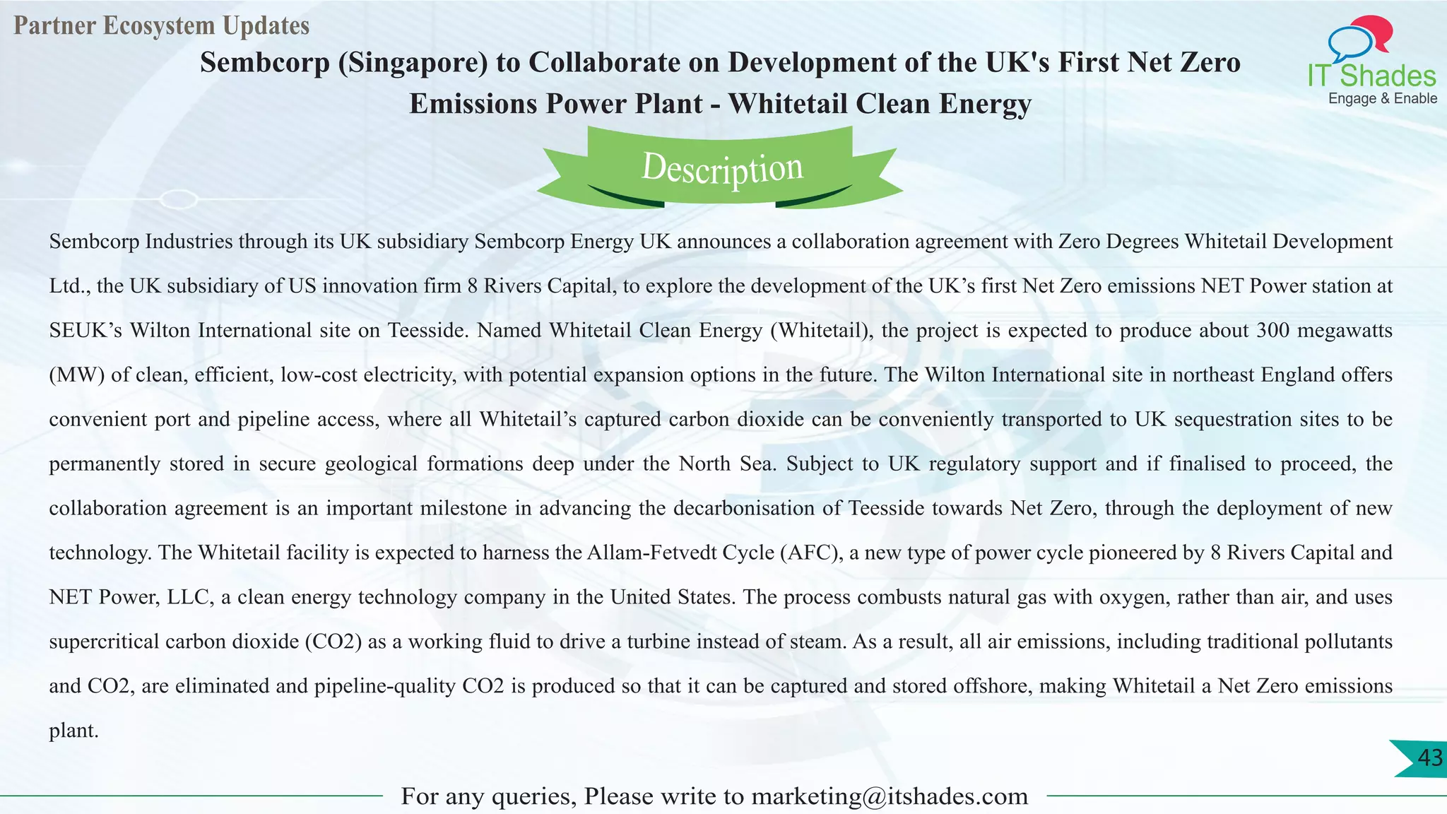 Partner Ecosystem Updates
IT Shades
Engage & Enable
Sembcorp (Singapore) to Collaborate on Development of the UK's First Net Zero
Emissions Power Plant - Whitetail Clean Energy
For any queries, Please write to marketing@itshades.com
43
Sembcorp Industries through its UK subsidiary Sembcorp Energy UK announces a collaboration agreement with Zero Degrees Whitetail Development
Ltd., the UK subsidiary of US innovation firm 8 Rivers Capital, to explore the development of the UK’s first Net Zero emissions NET Power station at
SEUK’s Wilton International site on Teesside. Named Whitetail Clean Energy (Whitetail), the project is expected to produce about 300 megawatts
(MW) of clean, efficient, low-cost electricity, with potential expansion options in the future. The Wilton International site in northeast England offers
convenient port and pipeline access, where all Whitetail’s captured carbon dioxide can be conveniently transported to UK sequestration sites to be
permanently stored in secure geological formations deep under the North Sea. Subject to UK regulatory support and if finalised to proceed, the
collaboration agreement is an important milestone in advancing the decarbonisation of Teesside towards Net Zero, through the deployment of new
technology. The Whitetail facility is expected to harness the Allam-Fetvedt Cycle (AFC), a new type of power cycle pioneered by 8 Rivers Capital and
NET Power, LLC, a clean energy technology company in the United States. The process combusts natural gas with oxygen, rather than air, and uses
supercritical carbon dioxide (CO2) as a working fluid to drive a turbine instead of steam. As a result, all air emissions, including traditional pollutants
and CO2, are eliminated and pipeline-quality CO2 is produced so that it can be captured and stored offshore, making Whitetail a Net Zero emissions
plant.
Description
 
