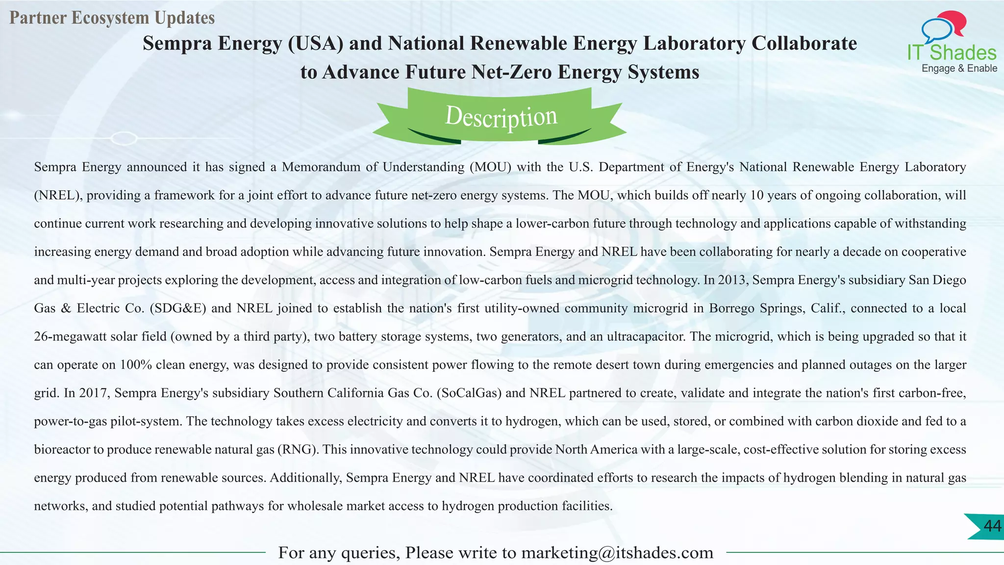 Partner Ecosystem Updates
IT Shades
Engage & Enable
Sempra Energy (USA) and National Renewable Energy Laboratory Collaborate
to Advance Future Net-Zero Energy Systems
For any queries, Please write to marketing@itshades.com
44
Sempra Energy announced it has signed a Memorandum of Understanding (MOU) with the U.S. Department of Energy's National Renewable Energy Laboratory
(NREL), providing a framework for a joint effort to advance future net-zero energy systems. The MOU, which builds off nearly 10 years of ongoing collaboration, will
continue current work researching and developing innovative solutions to help shape a lower-carbon future through technology and applications capable of withstanding
increasing energy demand and broad adoption while advancing future innovation. Sempra Energy and NREL have been collaborating for nearly a decade on cooperative
and multi-year projects exploring the development, access and integration of low-carbon fuels and microgrid technology. In 2013, Sempra Energy's subsidiary San Diego
Gas & Electric Co. (SDG&E) and NREL joined to establish the nation's first utility-owned community microgrid in Borrego Springs, Calif., connected to a local
26-megawatt solar field (owned by a third party), two battery storage systems, two generators, and an ultracapacitor. The microgrid, which is being upgraded so that it
can operate on 100% clean energy, was designed to provide consistent power flowing to the remote desert town during emergencies and planned outages on the larger
grid. In 2017, Sempra Energy's subsidiary Southern California Gas Co. (SoCalGas) and NREL partnered to create, validate and integrate the nation's first carbon-free,
power-to-gas pilot-system. The technology takes excess electricity and converts it to hydrogen, which can be used, stored, or combined with carbon dioxide and fed to a
bioreactor to produce renewable natural gas (RNG). This innovative technology could provide North America with a large-scale, cost-effective solution for storing excess
energy produced from renewable sources. Additionally, Sempra Energy and NREL have coordinated efforts to research the impacts of hydrogen blending in natural gas
networks, and studied potential pathways for wholesale market access to hydrogen production facilities.
Description
 