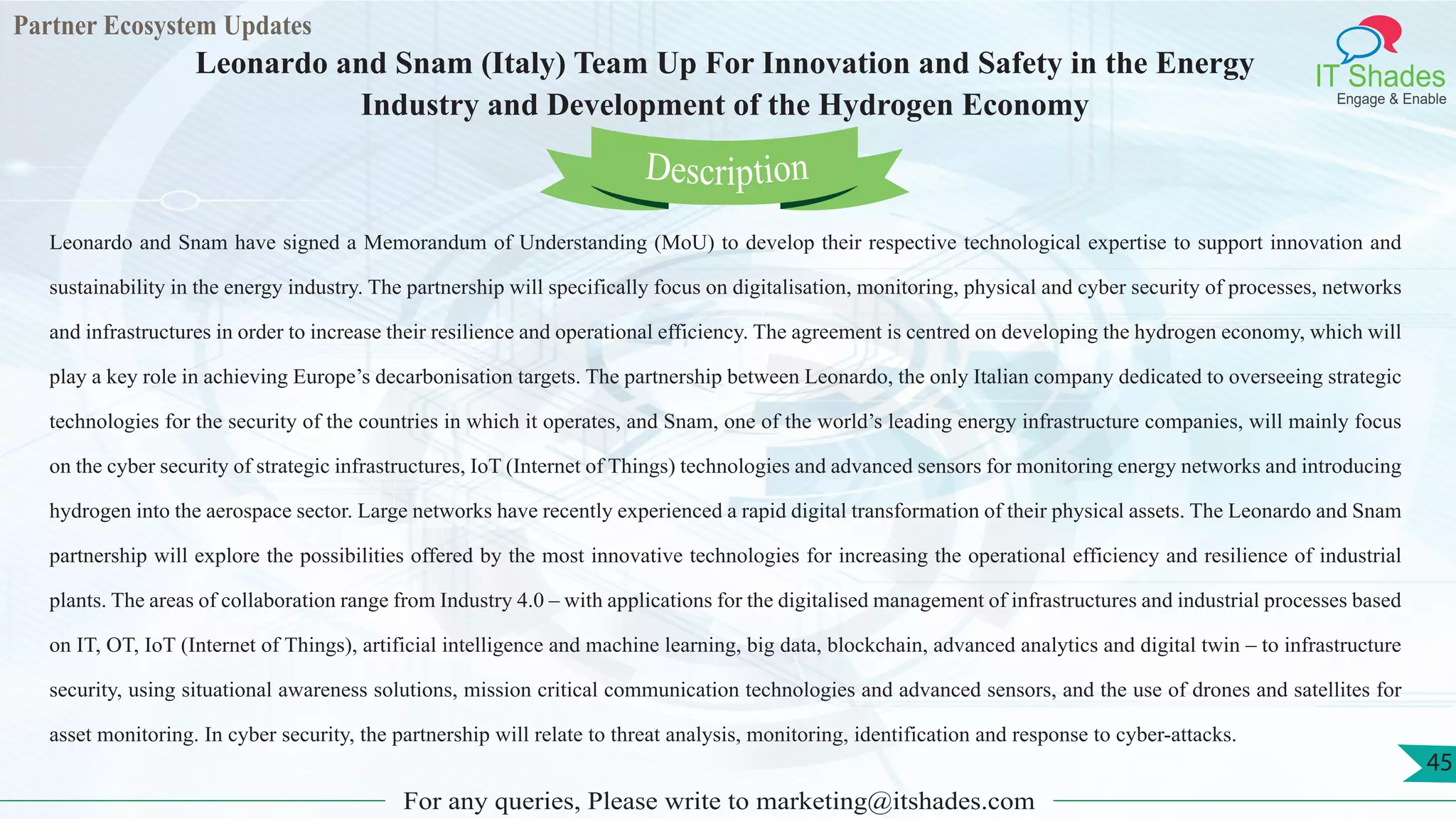 Partner Ecosystem Updates
IT Shades
Engage & Enable
Leonardo and Snam (Italy) Team Up For Innovation and Safety in the Energy
Industry and Development of the Hydrogen Economy
For any queries, Please write to marketing@itshades.com
45
Leonardo and Snam have signed a Memorandum of Understanding (MoU) to develop their respective technological expertise to support innovation and
sustainability in the energy industry. The partnership will specifically focus on digitalisation, monitoring, physical and cyber security of processes, networks
and infrastructures in order to increase their resilience and operational efficiency. The agreement is centred on developing the hydrogen economy, which will
play a key role in achieving Europe’s decarbonisation targets. The partnership between Leonardo, the only Italian company dedicated to overseeing strategic
technologies for the security of the countries in which it operates, and Snam, one of the world’s leading energy infrastructure companies, will mainly focus
on the cyber security of strategic infrastructures, IoT (Internet of Things) technologies and advanced sensors for monitoring energy networks and introducing
hydrogen into the aerospace sector. Large networks have recently experienced a rapid digital transformation of their physical assets. The Leonardo and Snam
partnership will explore the possibilities offered by the most innovative technologies for increasing the operational efficiency and resilience of industrial
plants. The areas of collaboration range from Industry 4.0 – with applications for the digitalised management of infrastructures and industrial processes based
on IT, OT, IoT (Internet of Things), artificial intelligence and machine learning, big data, blockchain, advanced analytics and digital twin – to infrastructure
security, using situational awareness solutions, mission critical communication technologies and advanced sensors, and the use of drones and satellites for
asset monitoring. In cyber security, the partnership will relate to threat analysis, monitoring, identification and response to cyber-attacks.
Description
 