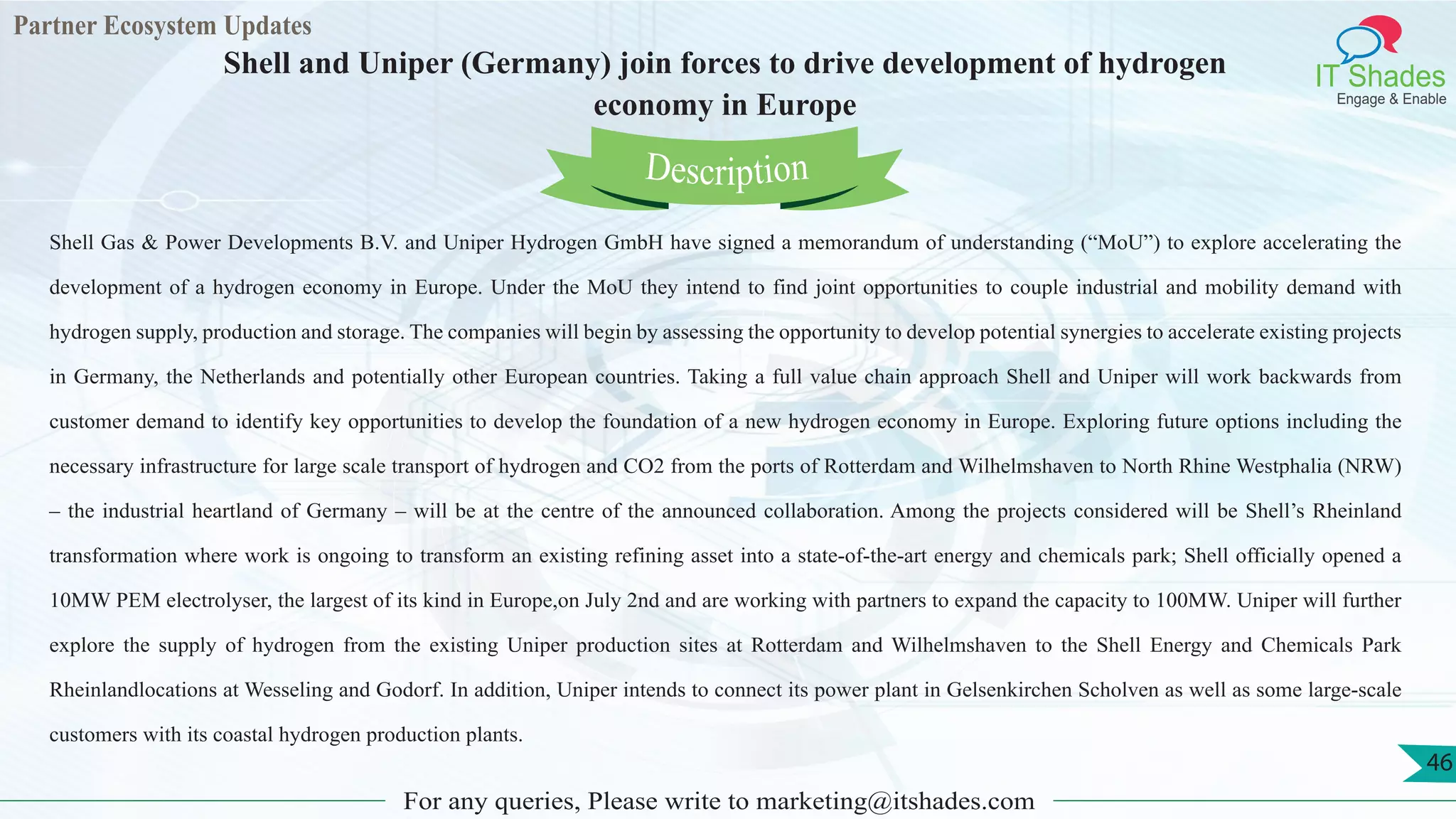 Partner Ecosystem Updates
IT Shades
Engage & Enable
Shell and Uniper (Germany) join forces to drive development of hydrogen
economy in Europe
For any queries, Please write to marketing@itshades.com
46
Shell Gas & Power Developments B.V. and Uniper Hydrogen GmbH have signed a memorandum of understanding (“MoU”) to explore accelerating the
development of a hydrogen economy in Europe. Under the MoU they intend to find joint opportunities to couple industrial and mobility demand with
hydrogen supply, production and storage. The companies will begin by assessing the opportunity to develop potential synergies to accelerate existing projects
in Germany, the Netherlands and potentially other European countries. Taking a full value chain approach Shell and Uniper will work backwards from
customer demand to identify key opportunities to develop the foundation of a new hydrogen economy in Europe. Exploring future options including the
necessary infrastructure for large scale transport of hydrogen and CO2 from the ports of Rotterdam and Wilhelmshaven to North Rhine Westphalia (NRW)
– the industrial heartland of Germany – will be at the centre of the announced collaboration. Among the projects considered will be Shell’s Rheinland
transformation where work is ongoing to transform an existing refining asset into a state-of-the-art energy and chemicals park; Shell officially opened a
10MW PEM electrolyser, the largest of its kind in Europe,on July 2nd and are working with partners to expand the capacity to 100MW. Uniper will further
explore the supply of hydrogen from the existing Uniper production sites at Rotterdam and Wilhelmshaven to the Shell Energy and Chemicals Park
Rheinlandlocations at Wesseling and Godorf. In addition, Uniper intends to connect its power plant in Gelsenkirchen Scholven as well as some large-scale
customers with its coastal hydrogen production plants.
Description
 