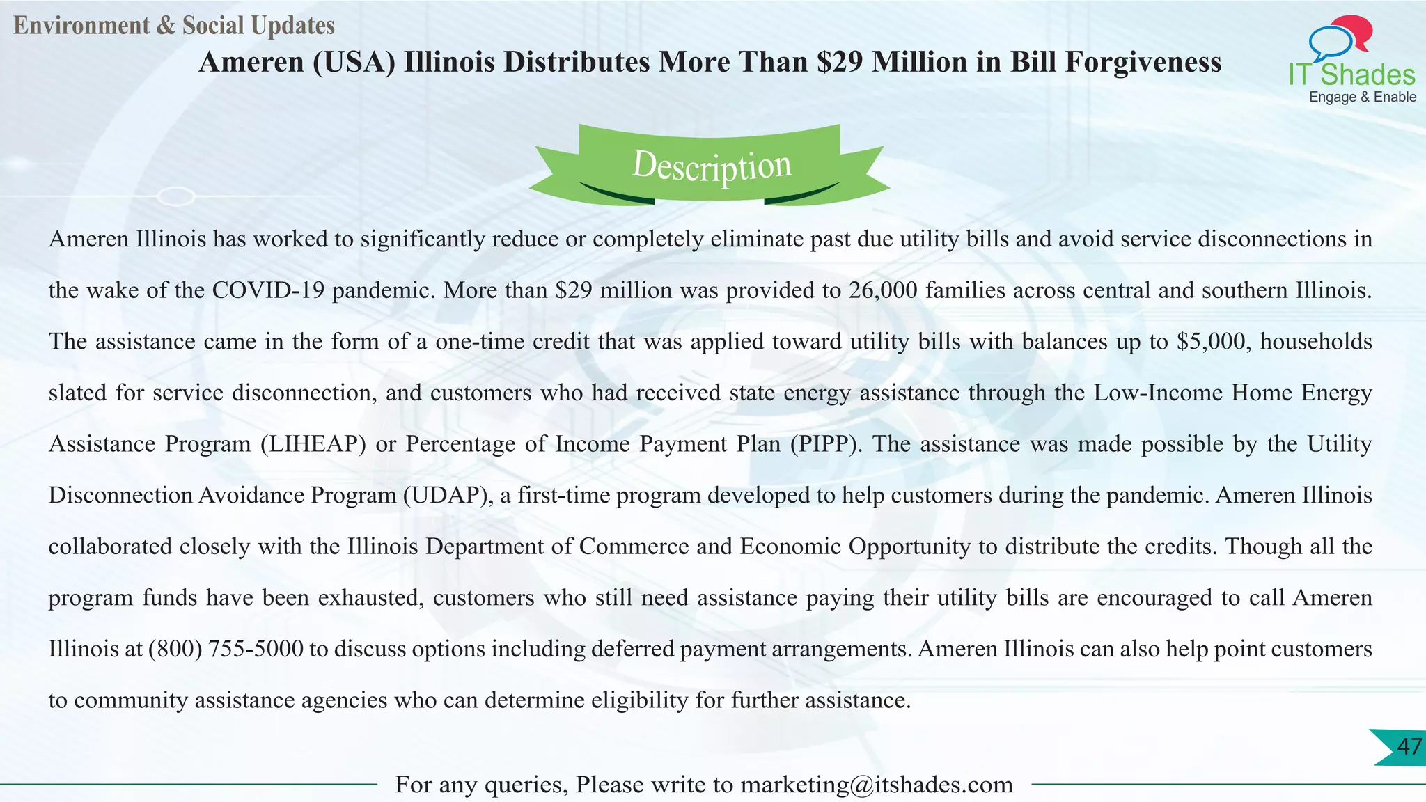 Environment & Social Updates
IT Shades
Engage & Enable
Ameren (USA) Illinois Distributes More Than $29 Million in Bill Forgiveness
For any queries, Please write to marketing@itshades.com
47
Ameren Illinois has worked to significantly reduce or completely eliminate past due utility bills and avoid service disconnections in
the wake of the COVID-19 pandemic. More than $29 million was provided to 26,000 families across central and southern Illinois.
The assistance came in the form of a one-time credit that was applied toward utility bills with balances up to $5,000, households
slated for service disconnection, and customers who had received state energy assistance through the Low-Income Home Energy
Assistance Program (LIHEAP) or Percentage of Income Payment Plan (PIPP). The assistance was made possible by the Utility
Disconnection Avoidance Program (UDAP), a first-time program developed to help customers during the pandemic. Ameren Illinois
collaborated closely with the Illinois Department of Commerce and Economic Opportunity to distribute the credits. Though all the
program funds have been exhausted, customers who still need assistance paying their utility bills are encouraged to call Ameren
Illinois at (800) 755-5000 to discuss options including deferred payment arrangements. Ameren Illinois can also help point customers
to community assistance agencies who can determine eligibility for further assistance.
Description
 
