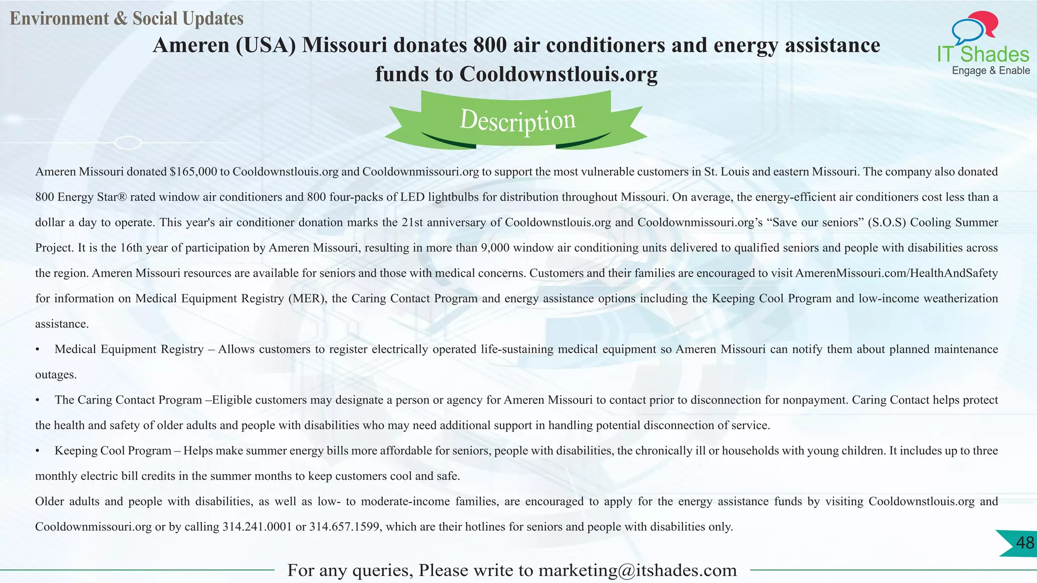 Environment & Social Updates
IT Shades
Engage & Enable
Ameren (USA) Missouri donates 800 air conditioners and energy assistance
funds to Cooldownstlouis.org
For any queries, Please write to marketing@itshades.com
48
Ameren Missouri donated $165,000 to Cooldownstlouis.org and Cooldownmissouri.org to support the most vulnerable customers in St. Louis and eastern Missouri. The company also donated
800 Energy Star® rated window air conditioners and 800 four-packs of LED lightbulbs for distribution throughout Missouri. On average, the energy-efficient air conditioners cost less than a
dollar a day to operate. This year's air conditioner donation marks the 21st anniversary of Cooldownstlouis.org and Cooldownmissouri.org’s “Save our seniors” (S.O.S) Cooling Summer
Project. It is the 16th year of participation by Ameren Missouri, resulting in more than 9,000 window air conditioning units delivered to qualified seniors and people with disabilities across
the region. Ameren Missouri resources are available for seniors and those with medical concerns. Customers and their families are encouraged to visit AmerenMissouri.com/HealthAndSafety
for information on Medical Equipment Registry (MER), the Caring Contact Program and energy assistance options including the Keeping Cool Program and low-income weatherization
assistance.
• Medical Equipment Registry – Allows customers to register electrically operated life-sustaining medical equipment so Ameren Missouri can notify them about planned maintenance
outages.
• The Caring Contact Program –Eligible customers may designate a person or agency for Ameren Missouri to contact prior to disconnection for nonpayment. Caring Contact helps protect
the health and safety of older adults and people with disabilities who may need additional support in handling potential disconnection of service.
• Keeping Cool Program – Helps make summer energy bills more affordable for seniors, people with disabilities, the chronically ill or households with young children. It includes up to three
monthly electric bill credits in the summer months to keep customers cool and safe.
Older adults and people with disabilities, as well as low- to moderate-income families, are encouraged to apply for the energy assistance funds by visiting Cooldownstlouis.org and
Cooldownmissouri.org or by calling 314.241.0001 or 314.657.1599, which are their hotlines for seniors and people with disabilities only.
Description
 