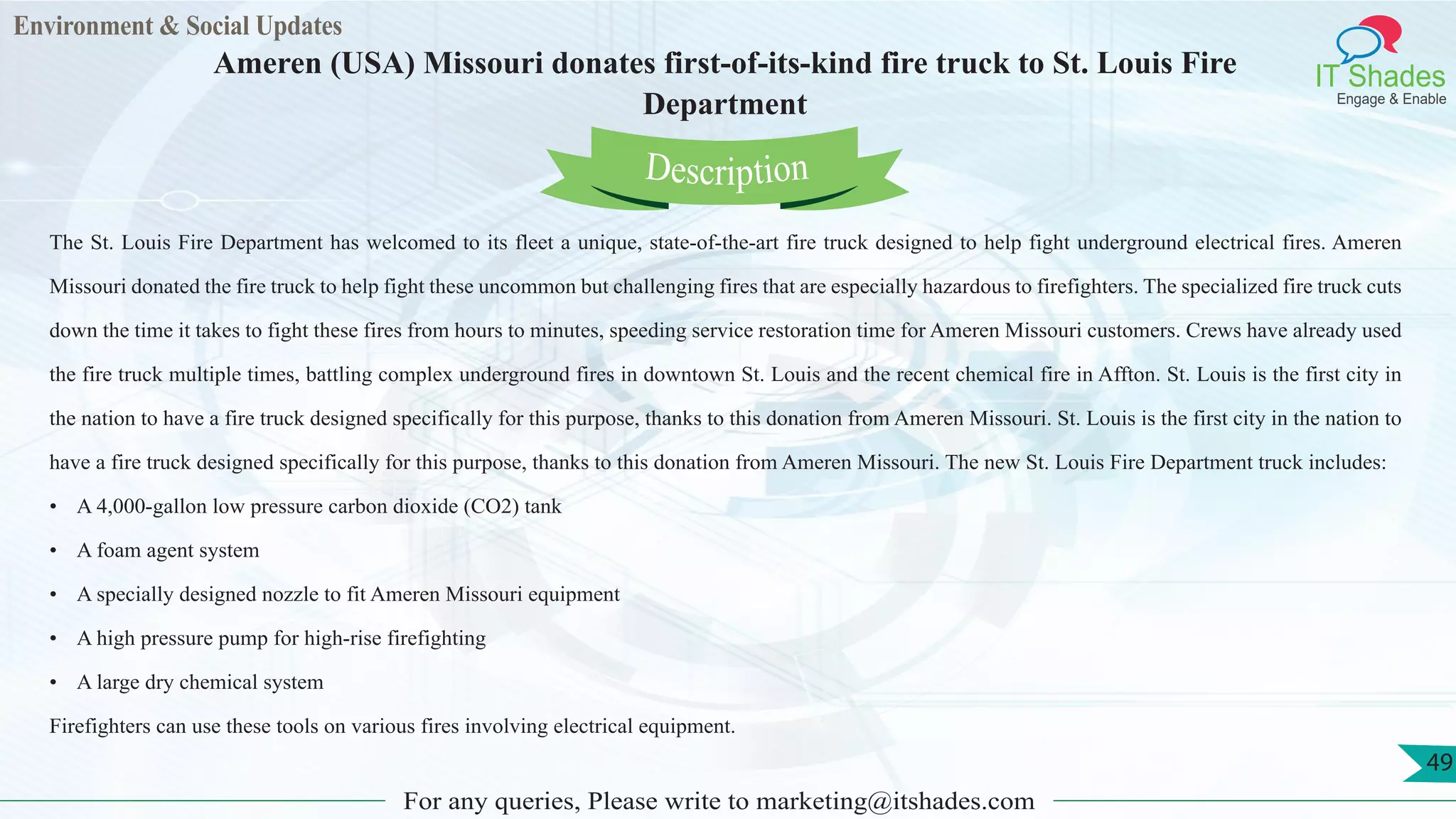 Environment & Social Updates
IT Shades
Engage & Enable
Ameren (USA) Missouri donates first-of-its-kind fire truck to St. Louis Fire
Department
For any queries, Please write to marketing@itshades.com
49
The St. Louis Fire Department has welcomed to its fleet a unique, state-of-the-art fire truck designed to help fight underground electrical fires. Ameren
Missouri donated the fire truck to help fight these uncommon but challenging fires that are especially hazardous to firefighters. The specialized fire truck cuts
down the time it takes to fight these fires from hours to minutes, speeding service restoration time for Ameren Missouri customers. Crews have already used
the fire truck multiple times, battling complex underground fires in downtown St. Louis and the recent chemical fire in Affton. St. Louis is the first city in
the nation to have a fire truck designed specifically for this purpose, thanks to this donation from Ameren Missouri. St. Louis is the first city in the nation to
have a fire truck designed specifically for this purpose, thanks to this donation from Ameren Missouri. The new St. Louis Fire Department truck includes:
• A 4,000-gallon low pressure carbon dioxide (CO2) tank
• A foam agent system
• A specially designed nozzle to fit Ameren Missouri equipment
• A high pressure pump for high-rise firefighting
• A large dry chemical system
Firefighters can use these tools on various fires involving electrical equipment.
Description
 