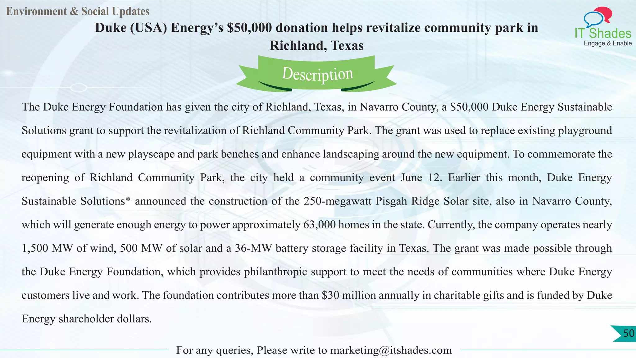 Environment & Social Updates
IT Shades
Engage & Enable
Duke (USA) Energy’s $50,000 donation helps revitalize community park in
Richland, Texas
For any queries, Please write to marketing@itshades.com
50
The Duke Energy Foundation has given the city of Richland, Texas, in Navarro County, a $50,000 Duke Energy Sustainable
Solutions grant to support the revitalization of Richland Community Park. The grant was used to replace existing playground
equipment with a new playscape and park benches and enhance landscaping around the new equipment. To commemorate the
reopening of Richland Community Park, the city held a community event June 12. Earlier this month, Duke Energy
Sustainable Solutions* announced the construction of the 250-megawatt Pisgah Ridge Solar site, also in Navarro County,
which will generate enough energy to power approximately 63,000 homes in the state. Currently, the company operates nearly
1,500 MW of wind, 500 MW of solar and a 36-MW battery storage facility in Texas. The grant was made possible through
the Duke Energy Foundation, which provides philanthropic support to meet the needs of communities where Duke Energy
customers live and work. The foundation contributes more than $30 million annually in charitable gifts and is funded by Duke
Energy shareholder dollars.
Description
 