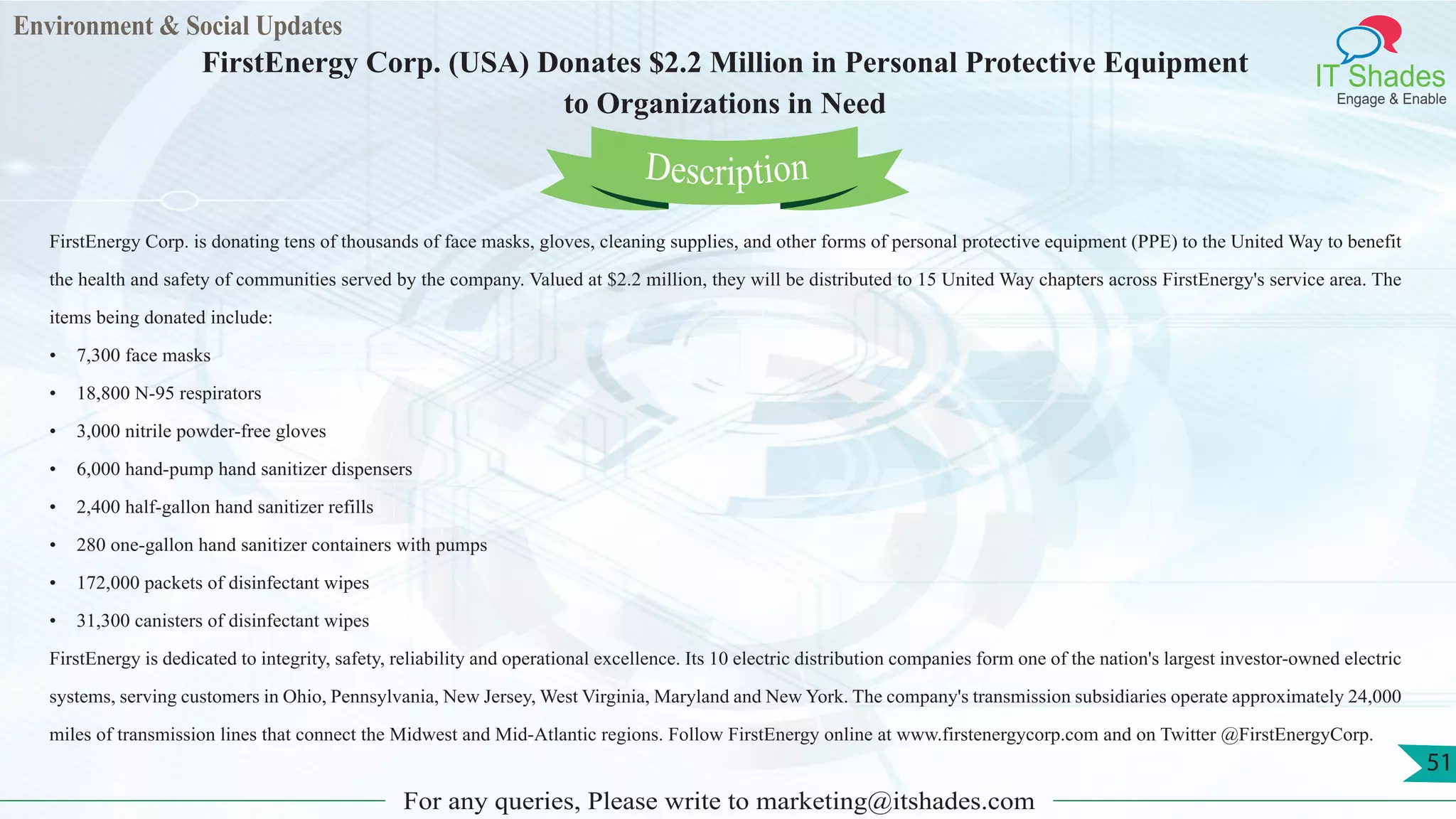 Environment & Social Updates
IT Shades
Engage & Enable
FirstEnergy Corp. (USA) Donates $2.2 Million in Personal Protective Equipment
to Organizations in Need
For any queries, Please write to marketing@itshades.com
51
FirstEnergy Corp. is donating tens of thousands of face masks, gloves, cleaning supplies, and other forms of personal protective equipment (PPE) to the United Way to benefit
the health and safety of communities served by the company. Valued at $2.2 million, they will be distributed to 15 United Way chapters across FirstEnergy's service area. The
items being donated include:
• 7,300 face masks
• 18,800 N-95 respirators
• 3,000 nitrile powder-free gloves
• 6,000 hand-pump hand sanitizer dispensers
• 2,400 half-gallon hand sanitizer refills
• 280 one-gallon hand sanitizer containers with pumps
• 172,000 packets of disinfectant wipes
• 31,300 canisters of disinfectant wipes
FirstEnergy is dedicated to integrity, safety, reliability and operational excellence. Its 10 electric distribution companies form one of the nation's largest investor-owned electric
systems, serving customers in Ohio, Pennsylvania, New Jersey, West Virginia, Maryland and New York. The company's transmission subsidiaries operate approximately 24,000
miles of transmission lines that connect the Midwest and Mid-Atlantic regions. Follow FirstEnergy online at www.firstenergycorp.com and on Twitter @FirstEnergyCorp.
Description
 