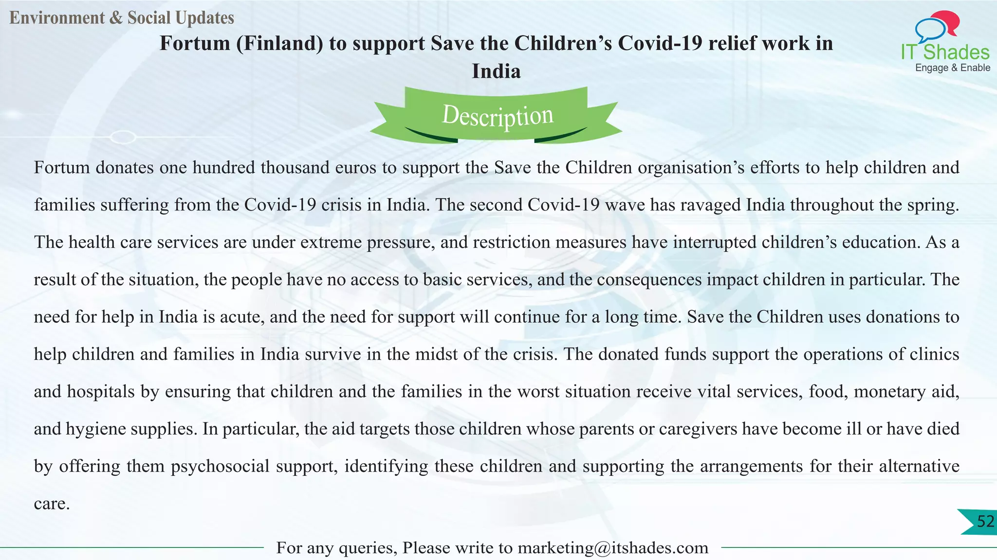 Environment & Social Updates
IT Shades
Engage & Enable
Fortum (Finland) to support Save the Children’s Covid-19 relief work in
India
For any queries, Please write to marketing@itshades.com
52
Fortum donates one hundred thousand euros to support the Save the Children organisation’s efforts to help children and
families suffering from the Covid-19 crisis in India. The second Covid-19 wave has ravaged India throughout the spring.
The health care services are under extreme pressure, and restriction measures have interrupted children’s education. As a
result of the situation, the people have no access to basic services, and the consequences impact children in particular. The
need for help in India is acute, and the need for support will continue for a long time. Save the Children uses donations to
help children and families in India survive in the midst of the crisis. The donated funds support the operations of clinics
and hospitals by ensuring that children and the families in the worst situation receive vital services, food, monetary aid,
and hygiene supplies. In particular, the aid targets those children whose parents or caregivers have become ill or have died
by offering them psychosocial support, identifying these children and supporting the arrangements for their alternative
care.
Description
 