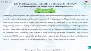 R & R Updates
IT Shades
Engage & Enable
Duke (USA) Energy advances local workforce in Ohio, Kentucky with $300,000
in grants to help job seekers, students prepare for employment-ennnn
For any queries, Please write to marketing@itshades.com
7
Duke Energy is awarding $300,000 in grants to 14 workforce development and education programs in Ohio and Kentucky
to help job seekers and students prepare for employment, primarily in the energy sector. The grants will be used to support
education and training programs to prepare future employees with the necessary skills to enter the workforce. As the
energy industry continues its exciting transformation, the Duke Energy Foundation is investing in workforce programs in
the energy sector to help build the next generation workforce as well as create access to training and job skills programs
the community needs. One of this year’s recipients is Butler Technology and Career Development Center, which is
receiving a $100,000 grant to begin a utility pipeline installer program to train 24 students the first year. In Kentucky,
Gateway Community College will receive a grant to expand its Utility Lineworker Certificate Program.
R&R Description
 
