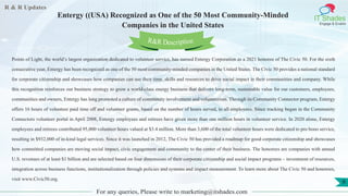 R & R Updates
IT Shades
Engage & Enable
Entergy ((USA) Recognized as One of the 50 Most Community-Minded
Companies in the United States
For any queries, Please write to marketing@itshades.com
9
Points of Light, the world’s largest organization dedicated to volunteer service, has named Entergy Corporation as a 2021 honoree of The Civic 50. For the sixth
consecutive year, Entergy has been recognized as one of the 50 most community-minded companies in the United States. The Civic 50 provides a national standard
for corporate citizenship and showcases how companies can use their time, skills and resources to drive social impact in their communities and company. While
this recognition reinforces our business strategy to grow a world-class energy business that delivers long-term, sustainable value for our customers, employees,
communities and owners, Entergy has long promoted a culture of community involvement and volunteerism. Through its Community Connector program, Entergy
offers 16 hours of volunteer paid time off and volunteer grants, based on the number of hours served, to all employees. Since tracking began in the Community
Connectors volunteer portal in April 2008, Entergy employees and retirees have given more than one million hours in volunteer service. In 2020 alone, Entergy
employees and retirees contributed 95,000 volunteer hours valued at $3.4 million. More than 3,600 of the total volunteer hours were dedicated to pro bono service,
resulting in $932,000 of in-kind legal services. Since it was launched in 2012, The Civic 50 has provided a roadmap for good corporate citizenship and showcases
how committed companies are moving social impact, civic engagement and community to the center of their business. The honorees are companies with annual
U.S. revenues of at least $1 billion and are selected based on four dimensions of their corporate citizenship and social impact programs – investment of resources,
integration across business functions, institutionalization through policies and systems and impact measurement. To learn more about The Civic 50 and honorees,
visit www.Civic50.org.
R&R Description
 