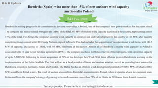 R & R Updates
IT Shades
Engage & Enable
Iberdrola (Spain) wins more than 15% of new onshore wind capacity
auctioned in Poland
For any queries, Please write to marketing@itshades.com
12
Iberdrola is making progress in its commitment to develop renewables in Poland, one of the company's new growth markets for the years ahead.
The company has been awarded 50 megawatts (MW) of the total 300 MW of onshore wind capacity auctioned in the country, representing almost
17% of the total. This brings the company's onshore wind capacity in operation and under development in the country to 163 MW, after recently
completing its agreement with CEE Equity Partners, signed in March. This deal included the acquisition of two operational wind farms, with 112.5
MW of capacity, and access to a third, with 50 MW, confirmed at the auction. Almost all of Iberdrola´s onshore wind capacity in Poland is
associated with 10-year power purchase agreements (PPAs). The company also has a portfolio of seven offshore projects, with a potential capacity
of up to 7,300 MW, following the recent acquisition of 70% of the developer Sea Wind. With these offshore projects Iberdrola is working on the
implementation of the Baltic Sea Hub. The Hub will act as a focal point for offshore and onshore services, as well as providing local content for
Iberdrola's projects in Germany, Poland and Sweden. The Baltic Sea has an offshore wind development potential of 93,000 MW, of which 28,000
MW would be in Polish waters. The result of auction also confirms Iberdrola's commitment to Poland, where it operates a local development team.
It also reaffirms the company's strategy of growing in A-rated countries - more than 75% of its Ebitda in 2020 came from A-rated countries.
R&R Description
 