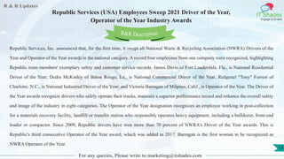 R & R Updates
IT Shades
Engage & Enable
Republic Services (USA) Employees Sweep 2021 Driver of the Year,
Operator of the Year Industry Awards
For any queries, Please write to marketing@itshades.com
13
Republic Services, Inc. announced that, for the first time, it swept all National Waste & Recycling Association (NWRA) Drivers of the
Year and Operator of the Year awards in the national category. A record four employees from one company were recognized, highlighting
Republic team members' exemplary safety and customer service records. James Davis of Fort Lauderdale, Fla., is National Residential
Driver of the Year; Dedra McKinley of Baton Rouge, La., is National Commercial Driver of the Year; Redgenel "Tony" Forrest of
Charlotte, N.C., is National Industrial Driver of the Year; and Victoria Barragan of Milpitas, Calif., is Operator of the Year. The Driver of
the Year awards recognize drivers who safely operate their trucks, maintain a superior performance record and enhance the overall safety
and image of the industry in eight categories. The Operator of the Year designation recognizes an employee working in post-collection
for a materials recovery facility, landfill or transfer station who responsibly operates heavy equipment, including a bulldozer, front-end
loader or compactor. Since 2009, Republic drivers have won more than 70 percent of NWRA's Driver of the Year awards. This is
Republic's third consecutive Operator of the Year award, which was added in 2017. Barragan is the first woman to be recognized as
NWRA Operator of the Year.
R&R Description
 