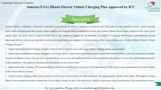Customer Success Updates
IT Shades
Engage & Enable
Ameren (USA) Illinois Electric Vehicle Charging Plan Approved by ICC
For any queries, Please write to marketing@itshades.com
14
Ameren Illinois, a subsidiary of Ameren Corporation is announcing the Illinois Commerce Commission (ICC) has approved the company's electric vehicle charging
tariff, which will help jump-start electric vehicle adoption and charging station installation in central and southern Illinois and accelerate progress on the state's green
energy goals. The tariff, filed in August of 2020, allows the company to support the development of a network of charging infrastructure, and implement special
time-based delivery service rates and other incentives to encourage greater adoption of electric vehicles. There are six components to Ameren Illinois' Electric Vehicle
Charging Program –
• Single Family Residential Charging. Includes a special delivery service rate to encourage at-home charging during non-peak hours.
• Multi-Family Residential Charging. Designed to encourage electric vehicle ownership among those living in multi-family facilities, while also giving those residents
an option to charge at home. Also provides a special delivery service rate and supplemental line extension allowance for property owners who install charging facilities
at their properties, with additional allowances for installations in low income areas.
• Education Facility Charging. Offers special delivery service rates and incentives for electric school bus operators. Will support clean transportation for school children
in the Ameren Illinois territory.
• Transit Facility Charging. Offers special delivery service rates and incentives for those customers who operate public electric transit buses. Will support Ameren
Illinois' low-to-moderate income customer base by providing a means for those who don't own a vehicle to participate in the electrification of the transportation sector.
Description
 