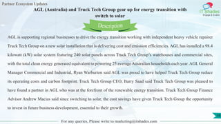 Partner Ecosystem Updates
IT Shades
Engage & Enable
AGL (Australia) and Truck Tech Group gear up for energy transition with
switch to solar
For any queries, Please write to marketing@itshades.com
16
AGL is supporting regional businesses to drive the energy transition working with independent heavy vehicle repairer
Truck Tech Group on a new solar installation that is delivering cost and emission efficiencies. AGL has installed a 98.4
kilowatt (kW) solar system featuring 240 solar panels across Truck Tech Group’s warehouses and commercial sites,
with the total clean energy generated equivalent to powering 25 average Australian households each year. AGL General
Manager Commercial and Industrial, Ryan Warburton said AGL was proud to have helped Truck Tech Group reduce
its operating costs and carbon footprint. Truck Tech Group CEO, Barry Saad said Truck Tech Group was pleased to
have found a partner in AGL who was at the forefront of the renewable energy transition. Truck Tech Group Finance
Advisor Andrew Macias said since switching to solar, the cost savings have given Truck Tech Group the opportunity
to invest in future business development, essential to their growth.
Description
 