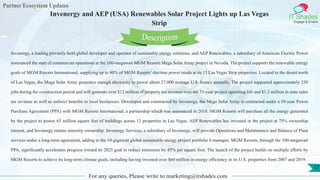 Partner Ecosystem Updates
IT Shades
Engage & Enable
Invenergy and AEP (USA) Renewables Solar Project Lights up Las Vegas
Strip
For any queries, Please write to marketing@itshades.com
17
Invenergy, a leading privately-held global developer and operator of sustainable energy solutions, and AEP Renewables, a subsidiary of American Electric Power
announced the start of commercial operations at the 100-megawatt MGM Resorts Mega Solar Array project in Nevada. The project supports the renewable energy
goals of MGM Resorts International, supplying up to 90% of MGM Resorts’ daytime power needs at its 13 Las Vegas Strip properties. Located in the desert north
of Las Vegas, the Mega Solar Array generates enough electricity to power about 27,000 average U.S. homes annually. The project supported approximately 250
jobs during the construction period and will generate over $12 million of property tax revenue over the 35-year project operating life and $1.3 million in state sales
tax revenue as well as indirect benefits to local businesses. Developed and constructed by Invenergy, the Mega Solar Array is contracted under a 20-year Power
Purchase Agreement (PPA) with MGM Resorts International, a partnership which was announced in 2018. MGM Resorts will purchase all the energy generated
by the project to power 65 million square feet of buildings across 13 properties in Las Vegas. AEP Renewables has invested in the project at 75% ownership
interest, and Invenergy retains minority ownership. Invenergy Services, a subsidiary of Invenergy, will provide Operations and Maintenance and Balance of Plant
services under a long-term agreement, adding to the 10-gigawatt global sustainable energy project portfolio it manages. MGM Resorts, through the 100-megawatt
PPA, significantly accelerates progress toward its 2025 goal to reduce emissions by 45% per square foot. The launch of the project builds on multiple efforts by
MGM Resorts to achieve its long-term climate goals, including having invested over $60 million in energy efficiency in its U.S. properties from 2007 and 2019.
Description
 