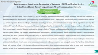 Partner Ecosystem Updates
IT Shades
Engage & Enable
Basic Agreement Signed on the Introduction of Automatic LPG Meter Reading Service,
Using Chubu Electric Power's (Japan) Smart Meter Communications Network
For any queries, Please write to marketing@itshades.com
18
Enegene Co., Ltd. and Chubu Electric Power Co., Inc. are pleased to announce that they signed a basic agreement after reaching consensus on
Enegene’s adoption of the automatic gas meter reading service that makes use of Chubu Electric Power's smart meter communications network.
As Japan's population decreases and ages, information technology advances, and customer needs diversify further, expectations are high that
utilizing ICT and IoT will reduce labor required for meter reading and lead to the creation of new services. Enegene has been utilizing telephone
lines in some supply areas (in Shizuoka prefecture) to remotely obtain LPG usage, gas leakage as well as other information and data about alerts
and gas residual volumes. The company has also employed this technology to remotely shut off, restore and perform other LPG meter operations.
Pursuant to this Basic Agreement, both parties will strive to improve customer service and reduce labor involved in meter reading operations as
they proceed in FY2021 to install wireless communication terminals on LP gas meters and implement automatic meter reading and other services
utilizing Chubu Electric Power's smart meter communications network in Enegene’s service area principally west of the Fuji River. Chubu Electric
Power will continue to help LPG, city gas, and water service operators adopt automatic meter reading, using its smart meter communications
network, as part of the community support infrastructure business designed to contribute to resolving social issues.
Description
 