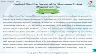 Partner Ecosystem Updates
IT Shades
Engage & Enable
Consolidated Edison (USA): Crestwood and Con Edison Announce Divestiture
of Stagecoach Gas Services
For any queries, Please write to marketing@itshades.com
19
Crestwood Equity Partners LP and Consolidated Edison, Inc. announced that their subsidiaries entered into a purchase and sale agreement to divest
Stagecoach Gas Services LLC ("Stagecoach"), to a subsidiary of Kinder Morgan, Inc. (NYSE: KMI) for $1.225 billion. The cash proceeds from
the divestiture will be split pro rata between Crestwood and Con Edison in line with each member's 50% ownership interest in the joint venture.
The agreement was signed on May 31, 2021 and is subject to two closing periods. The first closing consists of the transfer of the Stagecoach
subsidiaries (with the exception of Twin Tier Pipeline LLC) valued at $1.195 billion, and is expected to occur following approval under
Hart-Scott-Rodino, during the third quarter of 2021. Crestwood intends to use net proceeds to repay outstanding borrowings under its revolving
credit facility and opportunistically utilize free cash flow after distributions for its board approved common and preferred equity buy-back
program. Stagecoach is comprised of premier natural gas pipeline and storage facilities that provide a critical link between robust natural gas
supply sources and Northeast US demand markets. Located in New York and Pennsylvania, Stagecoach consists of four natural gas storage
facilities (Stagecoach, Thomas Corners, Steuben and Seneca Lake) with a combined storage capacity of approximately 41 Bcf and three natural
gas pipelines (MARC I, North/South and the Twin Tier Pipeline) with a combined throughput capacity of approximately 3 Bcf per day.
Description
 