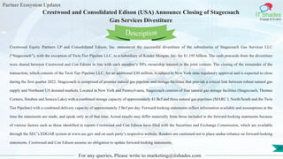 Partner Ecosystem Updates
IT Shades
Engage & Enable
Crestwood and Consolidated Edison (USA) Announce Closing of Stagecoach
Gas Services Divestiture
For any queries, Please write to marketing@itshades.com
20
Crestwood Equity Partners LP and Consolidated Edison, Inc. announced the successful divestiture of the subsidiaries of Stagecoach Gas Services LLC
(“Stagecoach”), with the exception of Twin Tier Pipeline LLC, to a subsidiary of Kinder Morgan, Inc. for $1.195 billion. The cash proceeds from the divestiture
were shared between Crestwood and Con Edison in line with each member’s 50% ownership interest in the joint venture. The closing of the remainder of the
transaction, which consists of the Twin Tier Pipeline LLC, for an additional $30 million, is subject to New York state regulatory approval and is expected to close
during the first quarter 2022. Stagecoach is comprised of premier natural gas pipeline and storage facilities that provide a critical link between robust natural gas
supply and Northeast US demand markets. Located in New York and Pennsylvania, Stagecoach consists of four natural gas storage facilities (Stagecoach, Thomas
Corners, Steuben and Seneca Lake) with a combined storage capacity of approximately 41 Bcf and three natural gas pipelines (MARC I, North/South and the Twin
Tier Pipeline) with a combined delivery capacity of approximately 3 Bcf per day. Forward-looking statements reflect information available and assumptions at the
time the statements are made, and speak only as of that time. Actual results may differ materially from those included in the forward-looking statements because
of various factors such as those identified in reports Crestwood and Con Edison have filed with the Securities and Exchange Commission, which are available
through the SEC’s EDGAR system at www.sec.gov and on each party’s respective website. Readers are cautioned not to place undue reliance on forward-looking
statements. Crestwood and Con Edison assume no obligation to update forward-looking statements.
Description
 